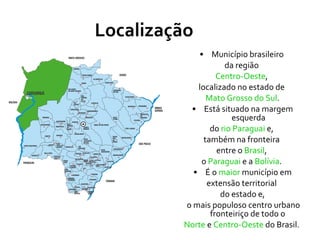 Localização Município brasileiro  da região  Centro-Oeste ,  localizado no estado de  Mato Grosso do Sul . Está situado na margem esquerda do  rio Paraguai  e,  também na fronteira  entre o  Brasil ,  o  Paraguai  e a  Bolívia .  É o  maior  município em extensão territorial  do estado e, o mais populoso centro urbano fronteiriço de todo o  Norte  e  Centro-Oeste  do Brasil.  