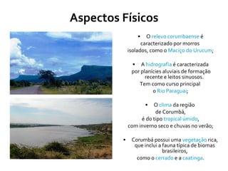 Aspectos Físicos O  relevo corumbaense  é caracterizado por morros  isolados, como o  Maciço do Urucum ; A  hidrografia  é caracterizada por planícies aluviais de formação recente e leitos sinuosos.  Tem como curso principal  o  Rio Paraguai ; O  clima  da região  de Corumbá, é do tipo  tropical úmido ,  com inverno seco e chuvas no verão; Corumbá possui uma  vegetação  rica, que inclui a fauna típica de biomas brasileiros, como o  cerrado  e a  caatinga .  