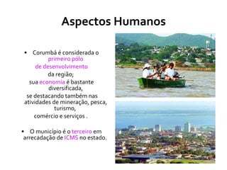 Aspectos Humanos Corumbá é considerada o  primeiro pólo de desenvolvimento   da região;  sua  economia  é bastante diversificada, se destacando também nas atividades de mineração, pesca, turismo,  comércio e serviços .  O município é o  terceiro  em arrecadação de  ICMS  no estado.  