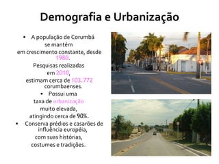 Demografia e Urbanização A população de Corumbá  se mantém  em crescimento constante, desde  1980 .  Pesquisas realizadas  em  2010 ,  estimam cerca de  103.772   corumbaenses. Possui uma  taxa de  urbanização   muito elevada,  atingindo cerca de  90%. Conserva prédios e casarões de influência européia,  com suas histórias,  costumes e tradições.   
