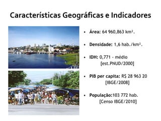 Características Geográficas e Indicadores Área:  64 960,863 km². Densidade:  1,6 hab./km². IDH:  0,771 - médio  [est.PNUD/2000] PIB per capita:  R$ 28 963 20  [IBGE/2008] População: 103 772 hab. [Censo IBGE/2010] 