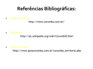 Referências Bibliográficas: Portal Corumbá:   http://www.corumba.com.br/ Wikipédia: http://pt.wikipedia.org/wiki/Corumb%C3%A1 Guia Corumbá: http://www.guiacorumba.com.br/corumba_territorio.php 
