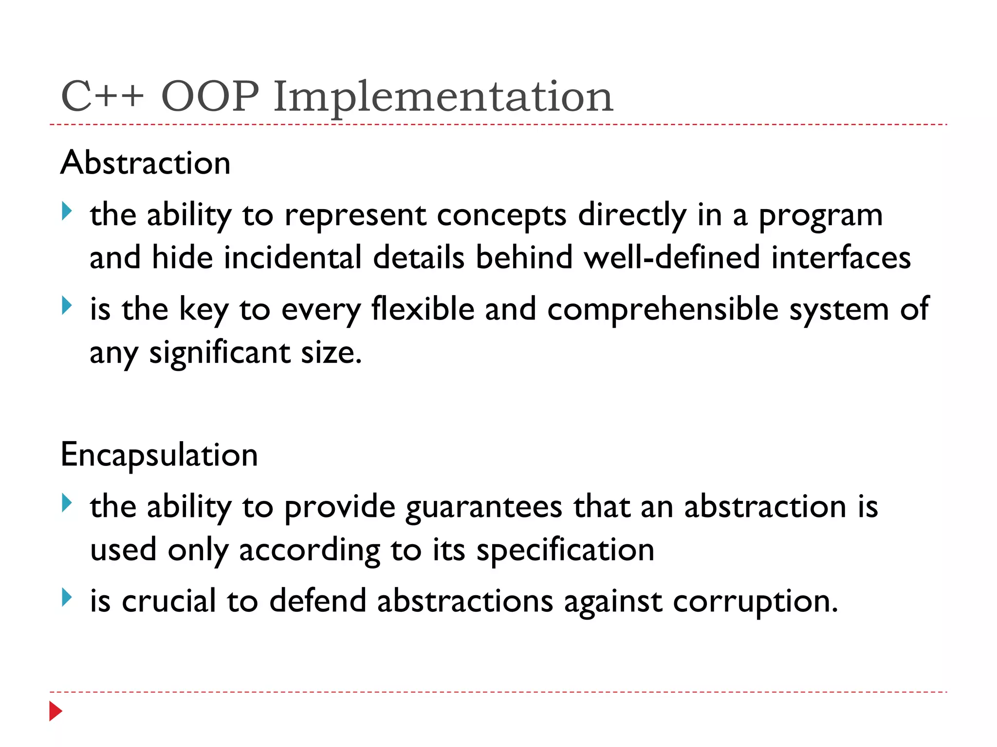 C++ OOP Implementation Abstraction the ability to represent concepts directly in a program and hide incidental details behind well-defined interfaces is the key to every flexible and comprehensible system of any significant size. Encapsulation the ability to provide guarantees that an abstraction is used only according to its specification is crucial to defend abstractions against corruption. 