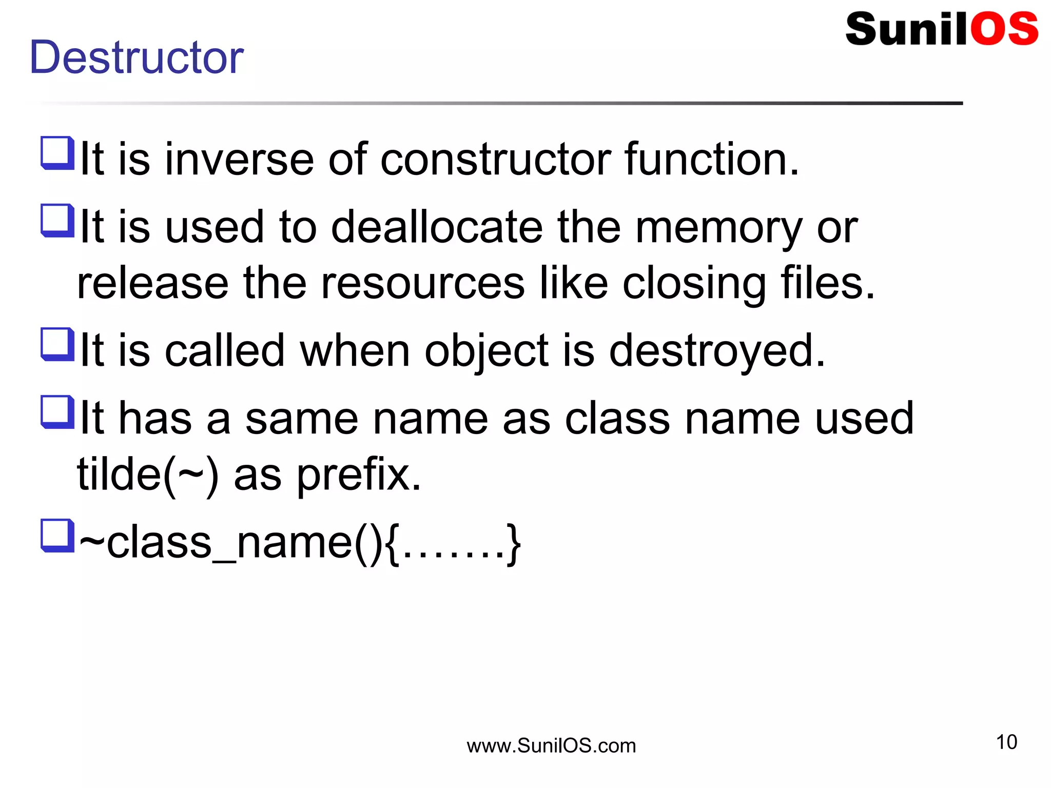 Destructor
It is inverse of constructor function.
It is used to deallocate the memory or
release the resources like closing files.
It is called when object is destroyed.
It has a same name as class name used
tilde(~) as prefix.
~class_name(){…….}
www.SunilOS.com 10
 
