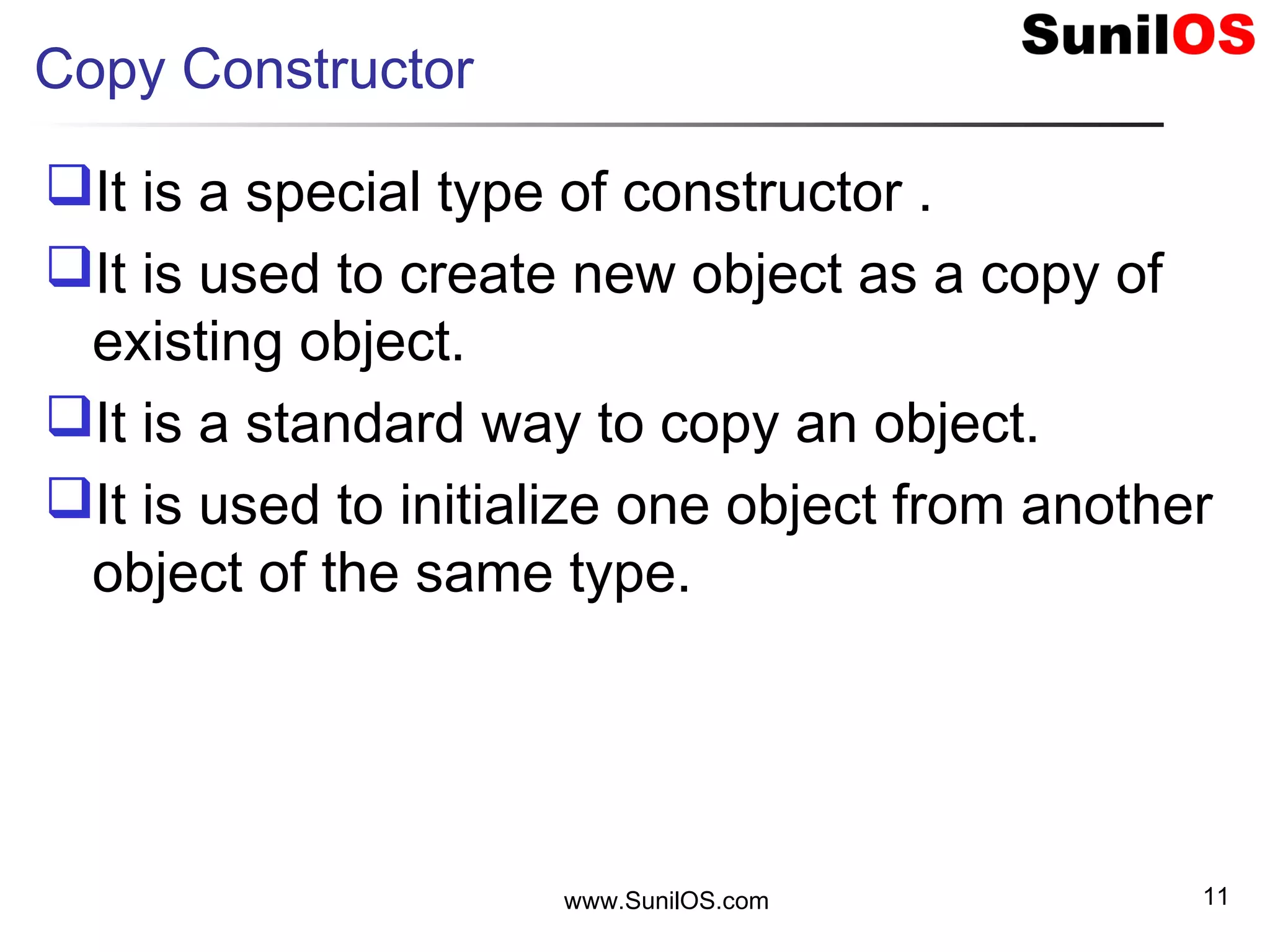 Copy Constructor
It is a special type of constructor .
It is used to create new object as a copy of
existing object.
It is a standard way to copy an object.
It is used to initialize one object from another
object of the same type.
www.SunilOS.com 11
 