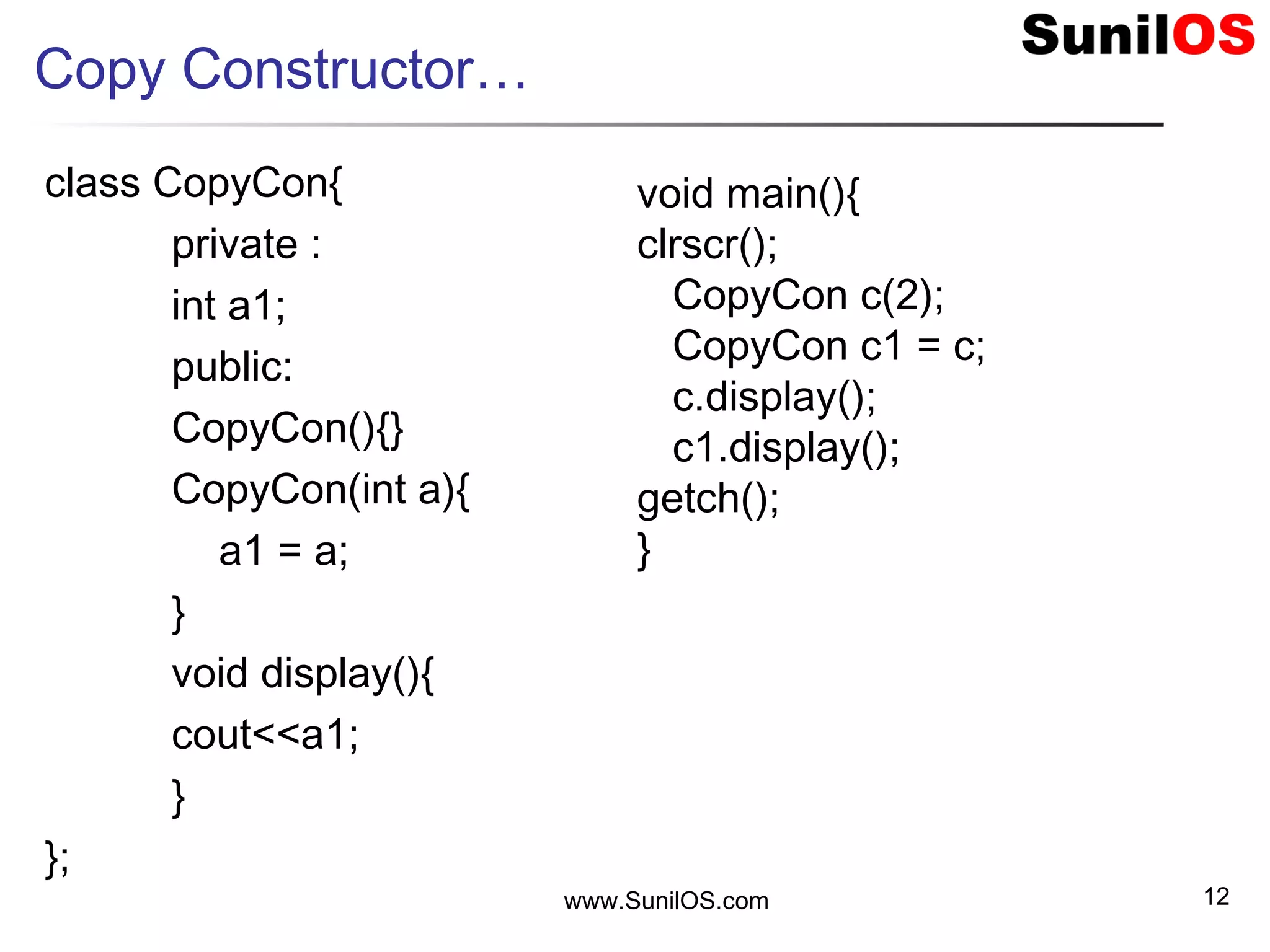 Copy Constructor…
class CopyCon{
private :
int a1;
public:
CopyCon(){}
CopyCon(int a){
a1 = a;
}
void display(){
cout<<a1;
}
};
www.SunilOS.com 12
void main(){
clrscr();
CopyCon c(2);
CopyCon c1 = c;
c.display();
c1.display();
getch();
}
 