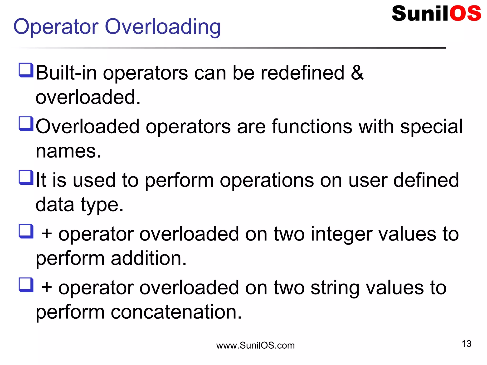 Operator Overloading
Built-in operators can be redefined &
overloaded.
Overloaded operators are functions with special
names.
It is used to perform operations on user defined
data type.
 + operator overloaded on two integer values to
perform addition.
 + operator overloaded on two string values to
perform concatenation.
www.SunilOS.com 13
 
