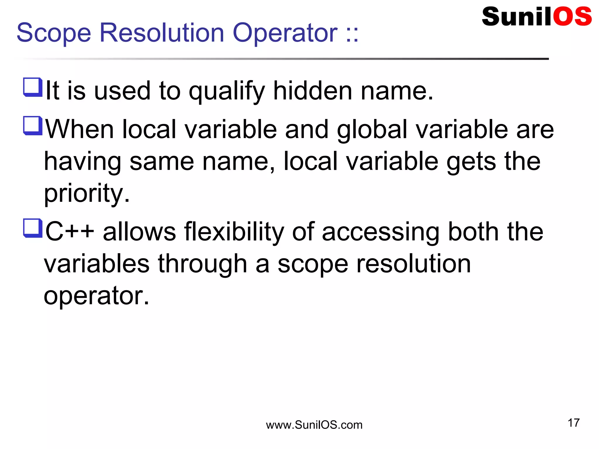 Scope Resolution Operator ::
It is used to qualify hidden name.
When local variable and global variable are
having same name, local variable gets the
priority.
C++ allows flexibility of accessing both the
variables through a scope resolution
operator.
www.SunilOS.com 17
 
