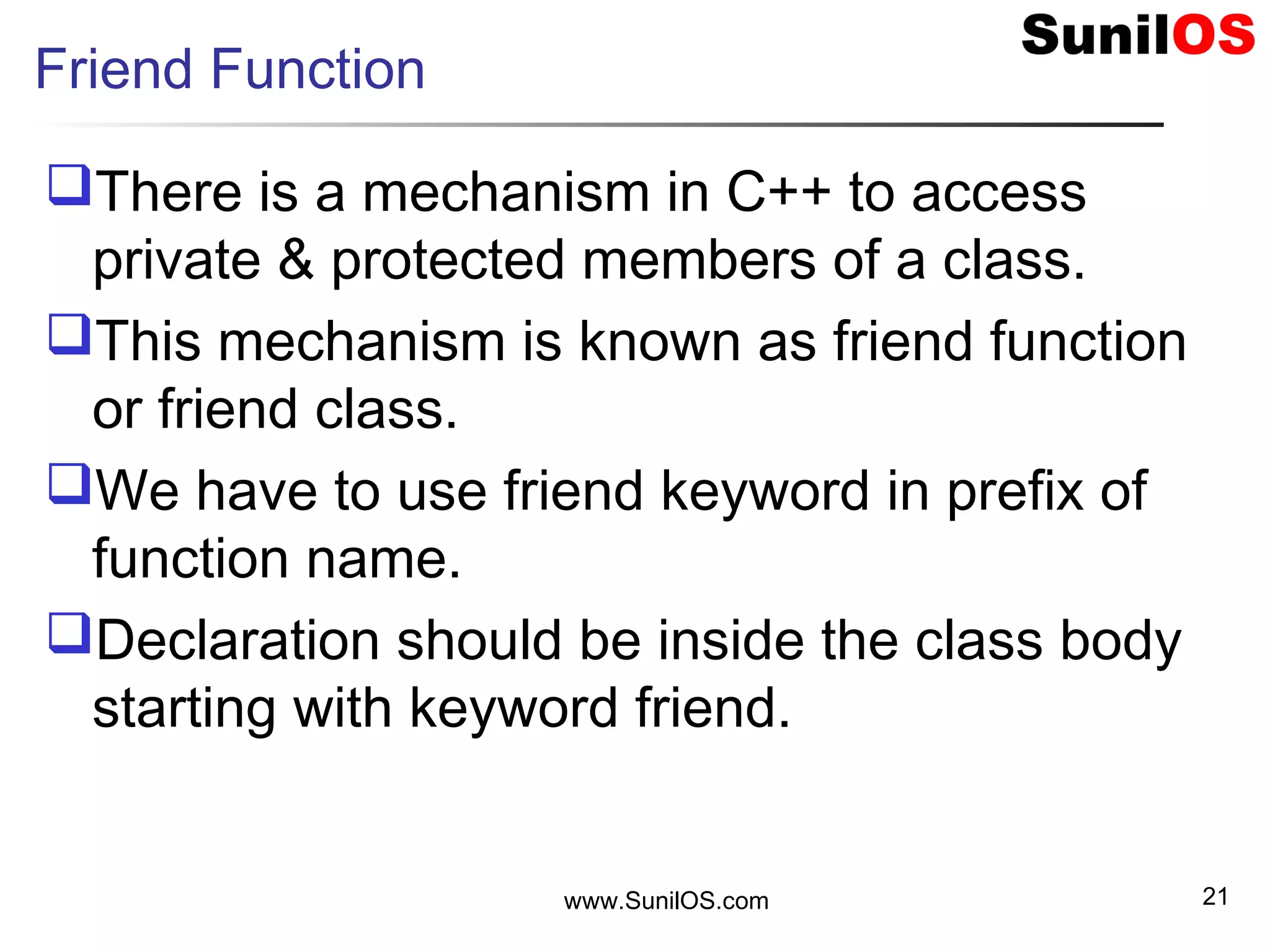 Friend Function
There is a mechanism in C++ to access
private & protected members of a class.
This mechanism is known as friend function
or friend class.
We have to use friend keyword in prefix of
function name.
Declaration should be inside the class body
starting with keyword friend.
www.SunilOS.com 21
 