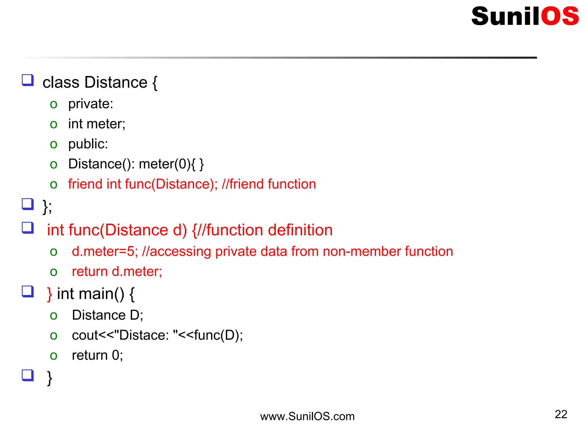  class Distance {
o private:
o int meter;
o public:
o Distance(): meter(0){ }
o friend int func(Distance); //friend function
 };
 int func(Distance d) {//function definition
o d.meter=5; //accessing private data from non-member function
o return d.meter;
 } int main() {
o Distance D;
o cout<<"Distace: "<<func(D);
o return 0;
 }
www.SunilOS.com 22
 