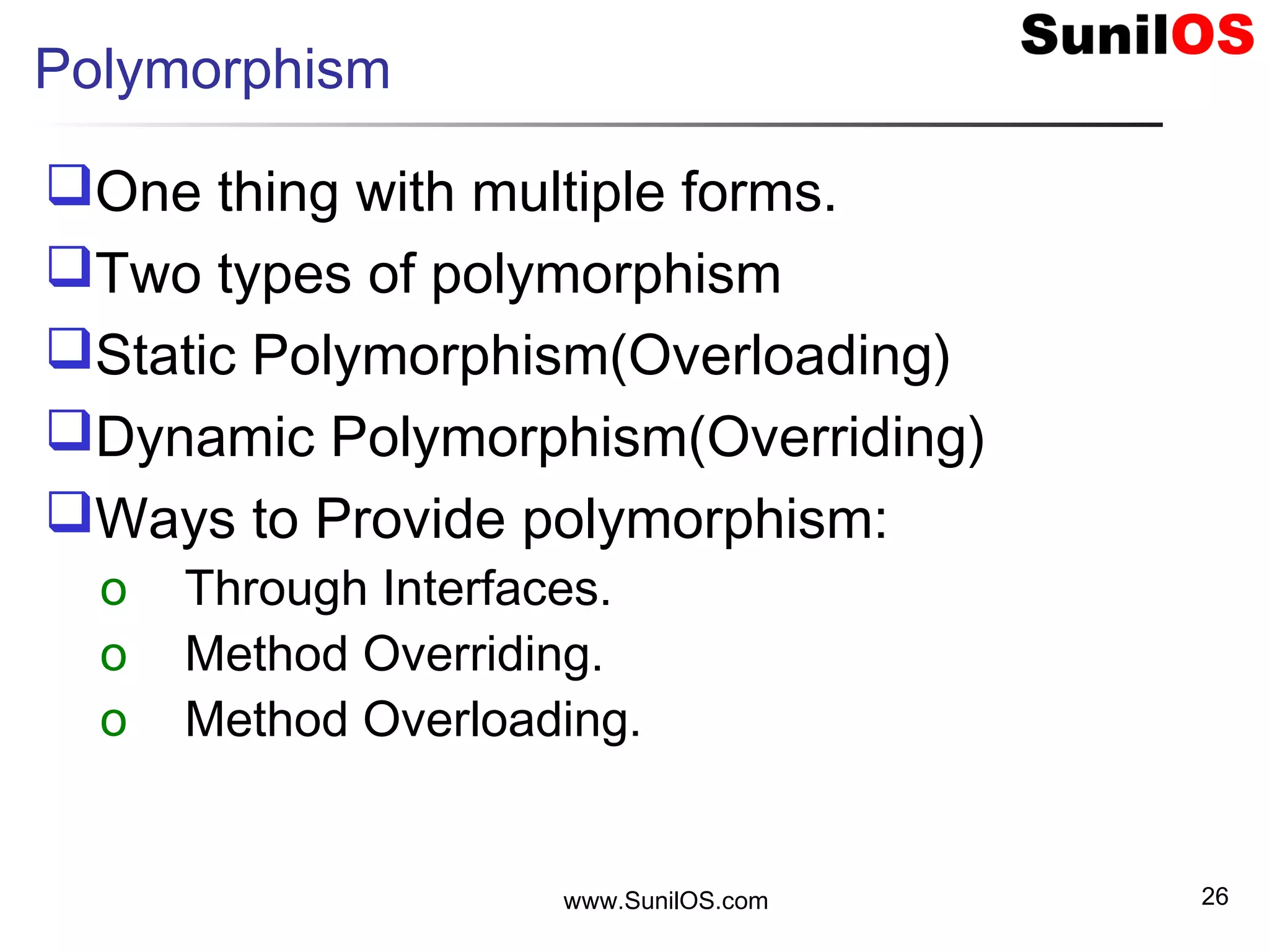 Polymorphism
One thing with multiple forms.
Two types of polymorphism
Static Polymorphism(Overloading)
Dynamic Polymorphism(Overriding)
Ways to Provide polymorphism:
o Through Interfaces.
o Method Overriding.
o Method Overloading.
www.SunilOS.com 26
 