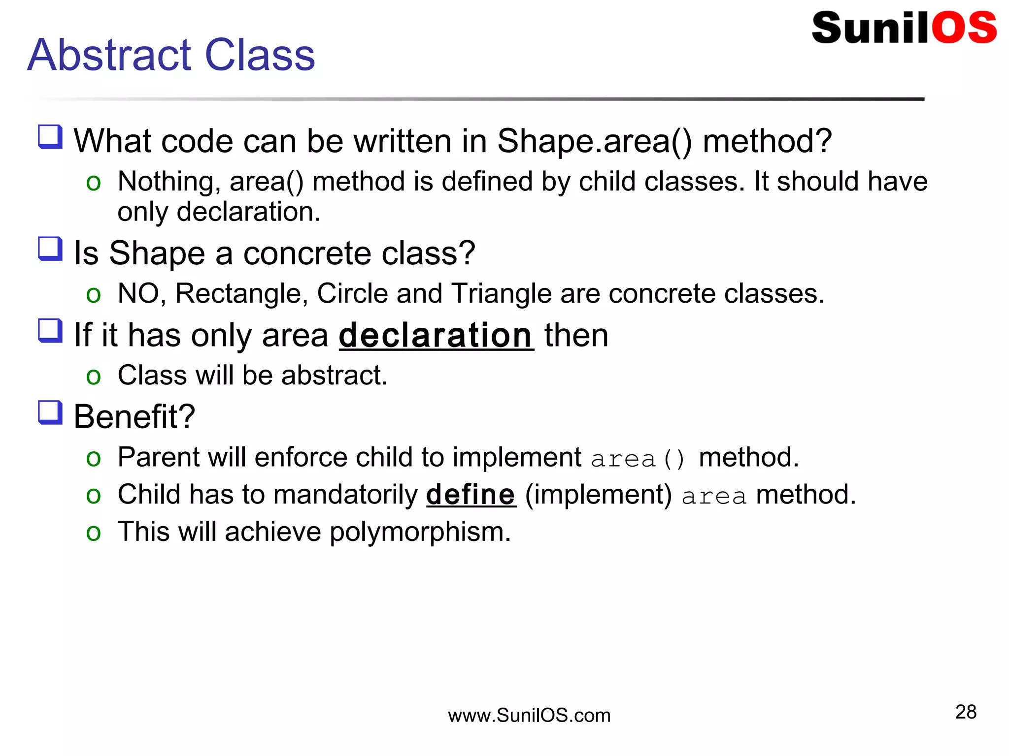 www.SunilOS.com 28
Abstract Class
 What code can be written in Shape.area() method?
o Nothing, area() method is defined by child classes. It should have
only declaration.
 Is Shape a concrete class?
o NO, Rectangle, Circle and Triangle are concrete classes.
 If it has only area declaration then
o Class will be abstract.
 Benefit?
o Parent will enforce child to implement area() method.
o Child has to mandatorily define (implement) area method.
o This will achieve polymorphism.
 