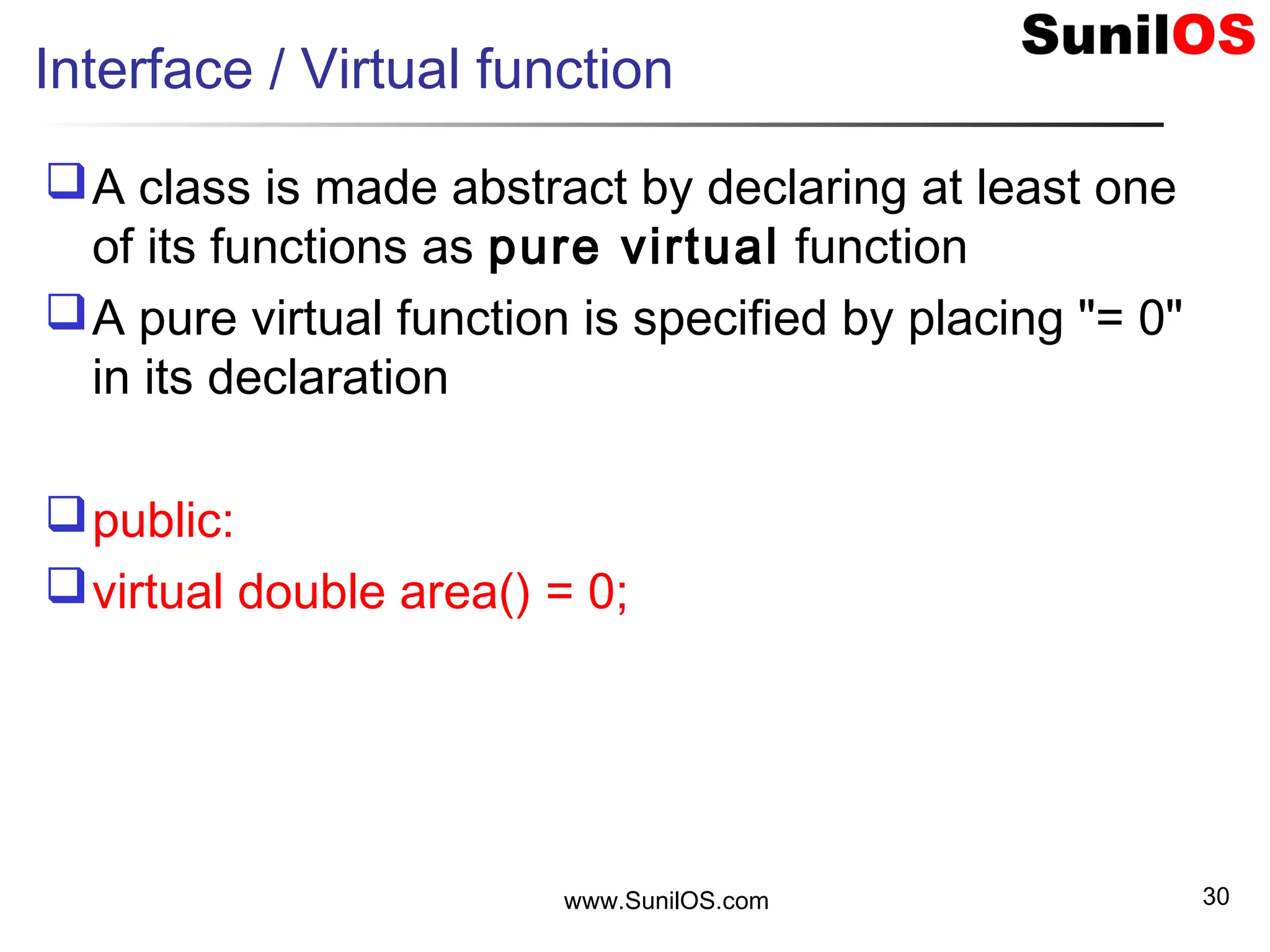 www.SunilOS.com 30
Interface / Virtual function
A class is made abstract by declaring at least one
of its functions as pure virtual function
A pure virtual function is specified by placing "= 0"
in its declaration
public:
virtual double area() = 0;
 