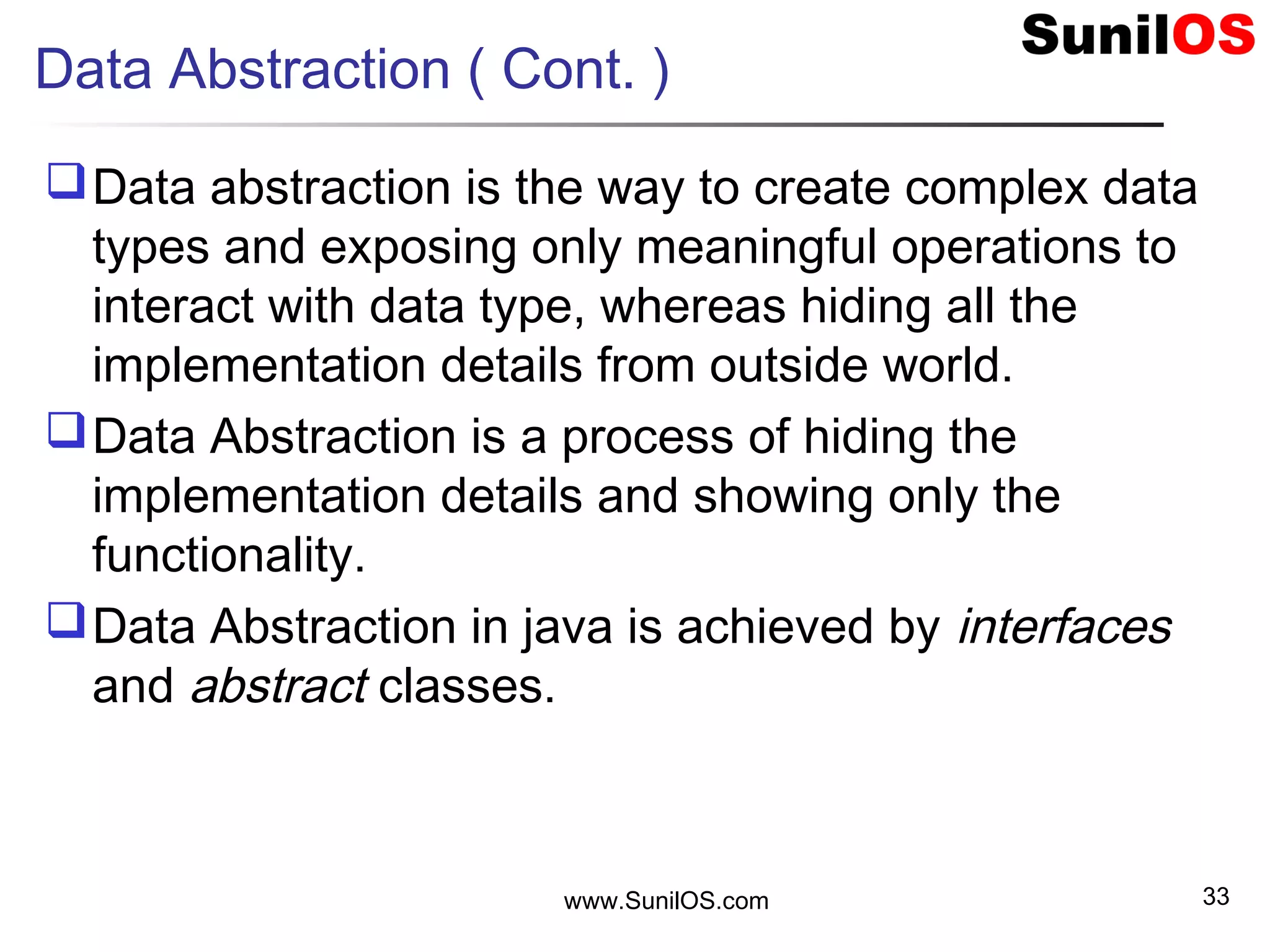 Data Abstraction ( Cont. )
Data abstraction is the way to create complex data
types and exposing only meaningful operations to
interact with data type, whereas hiding all the
implementation details from outside world.
Data Abstraction is a process of hiding the
implementation details and showing only the
functionality.
Data Abstraction in java is achieved by interfaces
and abstract classes.
www.SunilOS.com 33
 