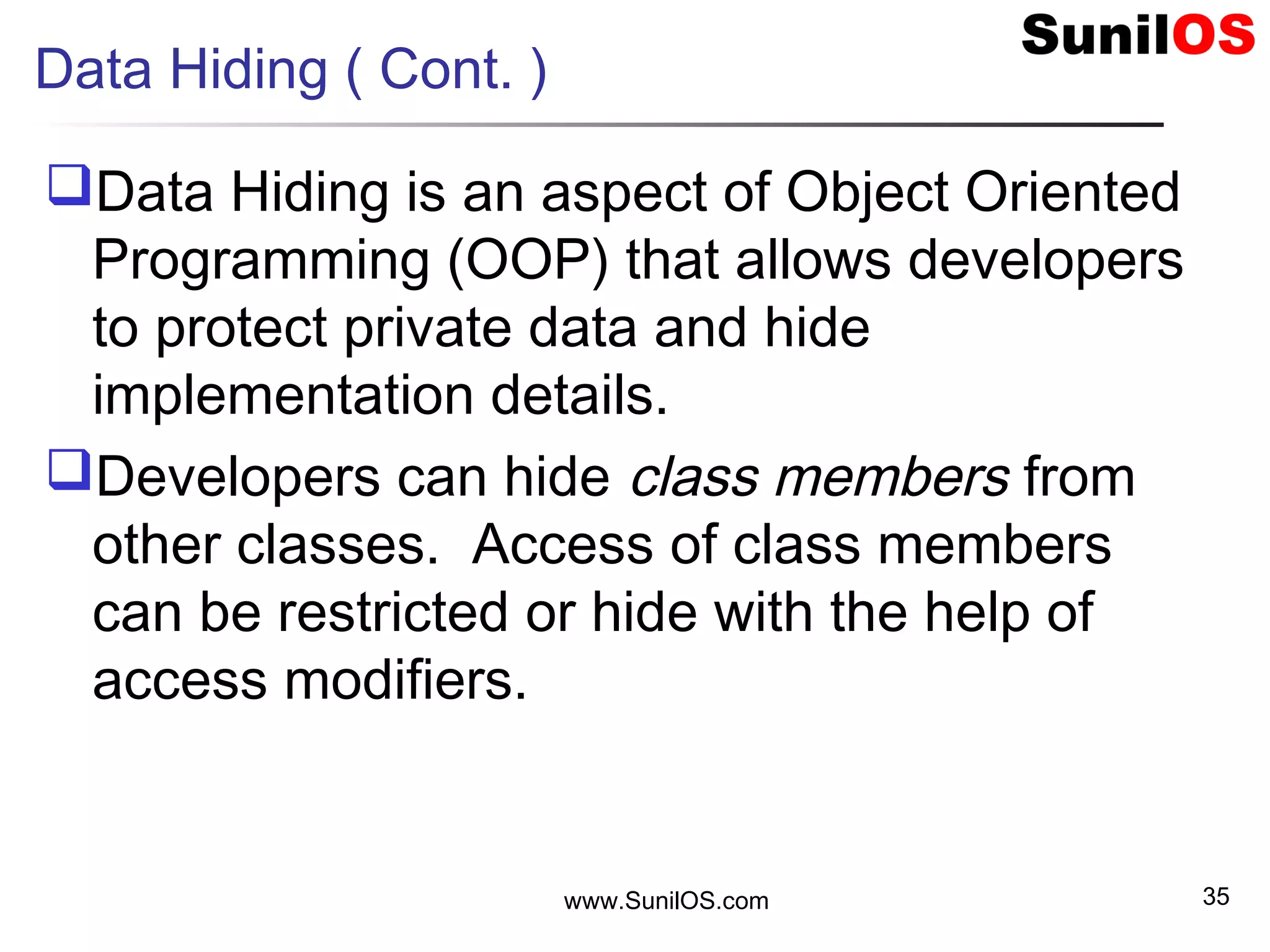 Data Hiding ( Cont. )
Data Hiding is an aspect of Object Oriented
Programming (OOP) that allows developers
to protect private data and hide
implementation details.
Developers can hide class members from
other classes. Access of class members
can be restricted or hide with the help of
access modifiers.
www.SunilOS.com 35
 