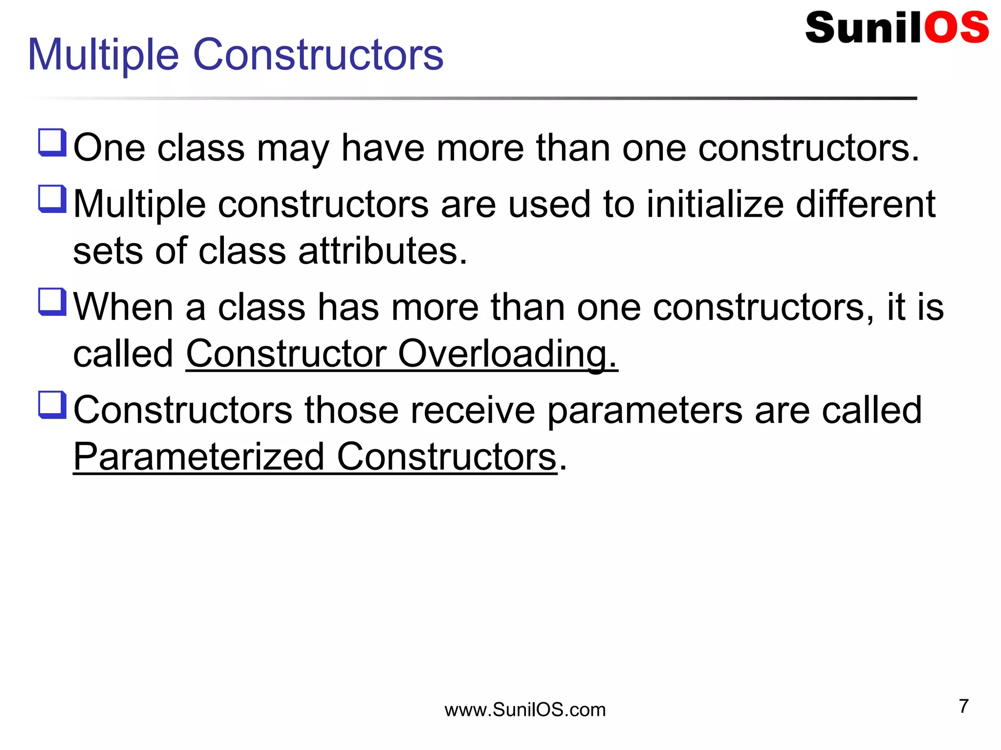 www.SunilOS.com 7
Multiple Constructors
One class may have more than one constructors.
Multiple constructors are used to initialize different
sets of class attributes.
When a class has more than one constructors, it is
called Constructor Overloading.
Constructors those receive parameters are called
Parameterized Constructors.
 