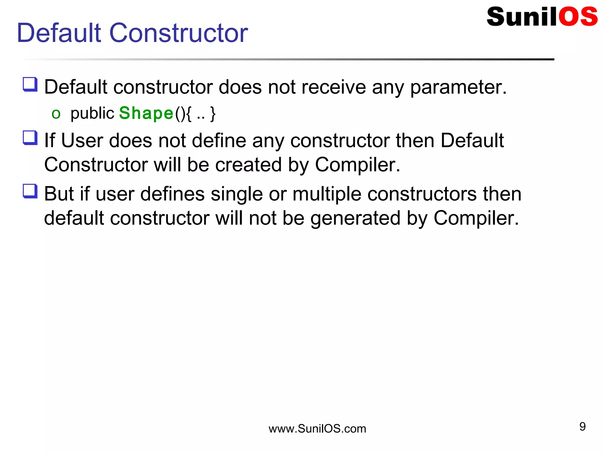 Default Constructor
 Default constructor does not receive any parameter.
o public Shape(){ .. }
 If User does not define any constructor then Default
Constructor will be created by Compiler.
 But if user defines single or multiple constructors then
default constructor will not be generated by Compiler.
www.SunilOS.com 9
 