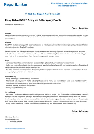 Find Industry reports, Company profiles
ReportLinker                                                                      and Market Statistics



                                               >> Get this Report Now by email!

Coop Italia: SWOT Analysis & Company Profile
Published on September 2010

                                                                                                             Report Summary

Synopsis
WMI's Coop Italia contains a company overview, key facts, locations and subsidiaries, news and events as well as a SWOT analysis
of the company.


Summary
This SWOT Analysis company profile is a crucial resource for industry executives and anyone looking to quickly understand the key
information concerning Coop Italia's business.


WMI's 'Coop Italia SWOT Analysis & Company Profile' reports utilize a wide range of primary and secondary sources, which are
analyzed and presented in a consistent and easily accessible format. WMI strictly follows a standardized research methodology to
ensure high levels of data quality and these characteristics guarantee a unique report.


Scope
' Examines and identifies key information and issues about (Coop Italia) for business intelligence requirements
' Studies and presents Coop Italia's strengths, weaknesses, opportunities (growth potential) and threats (competition). Strategic and
operational business information is objectively reported.
' The profile contains business operations, the company history, major products and services, prospects, key competitors, structure
and key employees, locations and subsidiaries.


Reasons To Buy
' Quickly enhance your understanding of the company.
' Obtain details and analysis of the market and competitors as well as internal and external factors which could impact the industry.
' Increase business/sales activities by understanding your competitors' businesses better.
' Recognize potential partnerships and suppliers.
' Obtain yearly profitability figures


Key Highlights
Coop Italia is a consumer cooperative, which is engaged in the operations of over 1,400 supermarkets and hypermarkets. It is one of
the largest cosumer cooperative of Europe. The company currently has over 7 million members and it derives most of its business
from its members. It has over 175 cooperatives affiliated to it. Nine of them are large and control most of its business. These include:
Coop Liguria, Coop Adriatica, Coop Estense, Coop Lombardia, Consumers Coop Northeast, Cooperative Centro Italia, Novacoop,
Unicoop Tirreno and Unicoop Florence. The company operates in Italy. It is headquarted at Sesto Fiorentino, Italy.




                                                                                                             Table of Content

1 Company Overview
2 Business Description
     2.1 Business Overview



Coop Italia: SWOT Analysis & Company Profile                                                                                    Page 1/4
 