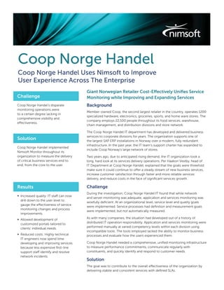 Coop Norge Handel
Coop Norge Handel Uses Nimsoft to Improve
User Experience Across The Enterprise
                                        Giant Norwegian Retailer Cost-Effectively Uniﬁes Service
Challenge                               Monitoring while Improving and Expanding Services
Coop Norge Handel’s disparate           Background
monitoring operations were
                                        Member-owned Coop, the second largest retailer in the country, operates 1200
to a certain degree lacking in
                                        specialized hardware, electronics, groceries, sports, and home ware stores. The
comprehensive visibility and
                                        company employs 22,500 people throughout its food services, warehouse,
effectiveness.
                                        chain management, and distribution divisions and store network.

                                        The Coop Norge Handel IT department has developed and delivered business
                                        services to corporate divisions for years. The organization supports one of
Solution                                the largest SAP ERP installations in Norway over a modern, fully redundant
                                        infrastructure. In the past year, the IT team’s support charter has expanded to
Coop Norge Handel implemented
                                        include Coop Norway’s large network of stores.
Nimsoft Monitor throughout its
organization to measure the delivery    Two years ago, due to anticipated rising demand, the IT organization took a
of critical business services end to    long, hard look at its services delivery operations. Per Haakon Vestby, head of
end, from the core to the user.         IT Department at Coop Norge Handel, explained that the goals were threefold:
                                        make sure it could continue to offer a steady stream of new business services,
                                        increase customer satisfaction through faster and more reliable services
                                        delivery, and reduce costs in the face of signiﬁcant services growth.

Results                                 Challenge
                                        During the investigation, Coop Norge Handel IT found that while network
∞ Increased quality: IT staff can now
                                        and server monitoring was adequate, application and services monitoring was
  drill down to the user level to
                                        woefully deﬁcient. At an organizational level, service level and quality goals
  gauge the effectiveness of service
                                        were implemented. Service processes had deﬁnition and measurement goals
  monitoring changes and process
                                        were implemented, but not automatically measured.
  improvements.
∞ Allowed development of                As with many companies, the situation had developed out of a history of
  customized portals tailored to        distributed IT operation responsibility. Application and services monitoring were
  clients’ individual needs.            performed manually at varied competency levels within each division using
                                        incompatible tools. The tools employed lacked the ability to monitor business
∞ Reduced costs: Highly technical       processes and evaluate how the users experienced them.
  IT engineers now spend time
  developing and improving services     Coop Norge Handel needed a comprehensive, uniﬁed monitoring infrastructure
  because less expensive ﬁrst-line      to measure performance commitments, communicate regularly with
  support staff identify and resolve    constituents, and quickly identify and respond to customer needs.
  network incidents.
                                        Solution
                                        The goal was to contribute to the overall effectiveness of the organization by
                                        delivering stabile and consistent services with deﬁned SLAs.
 