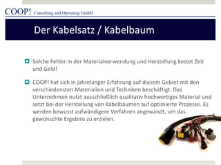 COOP! Consulting and Operating GmbH 
 
Solche Fehler in der Materialverwendung und Herstellung kostet Zeit und Geld! 
 
COOP! hat sich in jahrelanger Erfahrung auf diesem Gebiet mit den verschiedensten Materialien und Techniken beschäftigt. Das Unternehmen nutzt ausschließlich qualitativ hochwertiges Material und setzt bei der Herstellung von Kabelbäumen auf optimierte Prozesse. Es werden bewusst aufwändigere Verfahren angewandt, um das gewünschte Ergebnis zu erzielen. 
Der Kabelsatz / Kabelbaum  