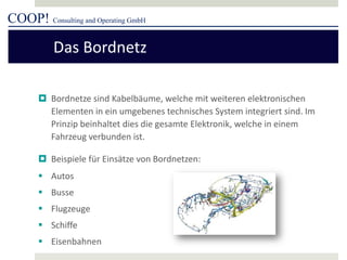 COOP! Consulting and Operating GmbH 
 
Bordnetze sind Kabelbäume, welche mit weiteren elektronischen Elementen in ein umgebenes technisches System integriert sind. Im Prinzip beinhaltet dies die gesamte Elektronik, welche in einem Fahrzeug verbunden ist. 
 
Beispiele für Einsätze von Bordnetzen: 
 
Autos 
 
Busse 
 
Flugzeuge 
 
Schiffe 
 
Eisenbahnen 
Das Bordnetz  