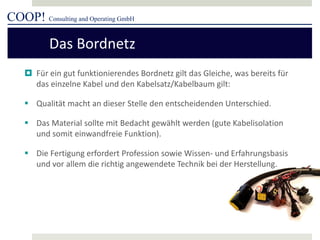 COOP! Consulting and Operating GmbH 
 
Für ein gut funktionierendes Bordnetz gilt das Gleiche, was bereits für das einzelne Kabel und den Kabelsatz/Kabelbaum gilt: 
 
Qualität macht an dieser Stelle den entscheidenden Unterschied. 
 
Das Material sollte mit Bedacht gewählt werden (gute Kabelisolation und somit einwandfreie Funktion). 
 
Die Fertigung erfordert Profession sowie Wissen- und Erfahrungsbasis und vor allem die richtig angewendete Technik bei der Herstellung. 
Das Bordnetz  