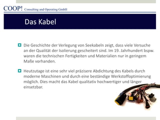 COOP! Consulting and Operating GmbH 
 
Die Geschichte der Verlegung von Seekabeln zeigt, dass viele Versuche an der Qualität der Isolierung gescheitert sind. Im 19. Jahrhundert bspw. waren die technischen Fertigkeiten und Materialien nur in geringem Maße vorhanden. 
 
Heutzutage ist eine sehr viel präzisere Abdichtung des Kabels durch moderne Maschinen und durch eine beständige Werkstoffoptimierung möglich. Dies macht das Kabel qualitativ hochwertiger und länger einsetzbar. 
Das Kabel  