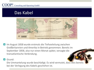 COOP! Consulting and Operating GmbH 
 
Im August 1858 wurde erstmals die Tiefseeleitung zwischen Großbritannien und Amerika in Betrieb genommen. Bereits im September 1858, also nur einen Monat später, versagte die transatlantische Verbindung. 
 
Grund: Die Ummantelung wurde beschädigt. Es wird vermutet, dass dies bereits bei der Verlegung des Kabels geschehen ist. 
Das Kabel  