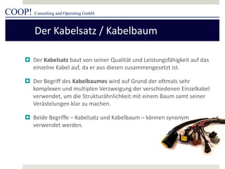 COOP! Consulting and Operating GmbH 
 
Der Kabelsatz baut von seiner Qualität und Leistungsfähigkeit auf das einzelne Kabel auf, da er aus diesen zusammengesetzt ist. 
 
Der Begriff des Kabelbaumes wird auf Grund der oftmals sehr komplexen und multiplen Verzweigung der verschiedenen Einzelkabel verwendet, um die Strukturähnlichkeit mit einem Baum samt seiner Verästelungen klar zu machen. 
 
Beide Begriffe – Kabelsatz und Kabelbaum – können synonym verwendet werden. 
Der Kabelsatz / Kabelbaum  