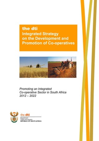 Promoting an Integrated 
Co-operative Sector in South Africa 
2012 – 2022 
the dti 
Integrated Strategy 
on the Development and 
Promotion of Co-operatives 
 
