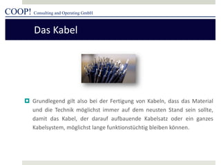 COOP! Consulting and Operating GmbH 
 
Grundlegend gilt also bei der Fertigung von Kabeln, dass das Material und die Technik möglichst immer auf dem neusten Stand sein sollte, damit das Kabel, der darauf aufbauende Kabelsatz oder ein ganzes Kabelsystem, möglichst lange funktionstüchtig bleiben können. 
Das Kabel  
