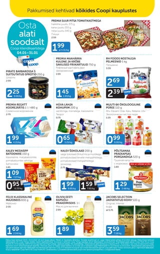HÜVA LAHJA
KOHUPIIM 200 g
vanilliiniga, rosinatega, klassikaline
Творог
0.75
KALEV MESIKÄPP
BATOONIKE 150 g
klassikaline, marjabatoonike,
piimabatoonike vahvliga
Батончики
1.45
KALEV ŠOKOLAAD 200 g
valge šokolaad õhitud riisi ja mustikaga,
piimašokolaad tervete metspähklitega,
piimašokolaad metspähklitega
Шоколад
2.75
FELIX KLASSIKALINE
MAJONEES 830 g
Майонез
2.35
JACOBS SELECTION
JAHVATATUD KOHV 500 g
Original, Intense
Кофе
al 5.75
PREMIA REGATT
KOOREJÄÄTIS 1 l / 480 g
Сливочное мороженое
2.79
OLIVIA EESTI
RAPSIÕLI
PRAADIMISEKS 1 l
Масло для выпечки
2.89
PÕLTSAMAA
PRAEKAPSAS
PORGANDIGA 520 g
Тушеная капуста
с морковью
1.89
MUUTI 6K ÖKOLOOGILINE
PÜREE 110 g
Ahv, Elevant, Orav, Karu, Rebane, Lõvi
Экологически чистoе пюре
1.29
RH FOODS NOSTALGIA
PELMEENID 1 kg
Пельмени
3.39
PREMIA SUUR PITSA TOMATIKASTMEGA
hakkliha-juustu 375 g,
kana-juustu 355 g,
nelja-juustu 340 g
Пицца
2.59
PREMIA MAAHÄRRA
KULDNE JA KRÕBE
SAKILISED FRIIKARTULID 750 g
Рифленый картофель фри
замороженный
1.99
PIRATE BARBAROSSA´
S
SUITSUTATUD SPROTID 250 g
Шпроты
2.99
145
1.93/kg
225
9.00/kg
199
4.15/kg
199
al 5.31/kg
065
3.25/kg 099
9.00/kg
359
7.18/kg
129
2.48/kg
169
2.04/kg 189
269
239
109
7.27/kg
095
6.33/kg 199
9.95/kg 159
7.95/kg
Pakkumised kehtivad 04.01.–31.01.2022 või kuni kaupa jätkub. Piltidel on illustreeriv tähendus. Toodete tavahinnad on Laagri Maksimarketi põhjal 20.12.2021 seisuga. Pakkumised kehtivad
Pakkumised kehtivad 04.01.–31.01.2022 või kuni kaupa jätkub. Piltidel on illustreeriv tähendus. Toodete tavahinnad on Laagri Maksimarketi põhjal 20.12.2021 seisuga. Pakkumised kehtivad
Säästukaardi või Coop Panga eraisiku kaardi registreerimisel. Ecoop.ee-s kehtivad Coop Panga kaardiga ainult Säästukaardi soodushinnad. Finantsteenuseid pakub Coop Pank AS ja Coop
Säästukaardi või Coop Panga eraisiku kaardi registreerimisel. Ecoop.ee-s kehtivad Coop Panga kaardiga ainult Säästukaardi soodushinnad. Finantsteenuseid pakub Coop Pank AS ja Coop
Finants AS. Enne lepingu sõlmimist tutvuge teenuse tingimustega, vajadusel pidage nõu spetsialistiga.
Finants AS. Enne lepingu sõlmimist tutvuge teenuse tingimustega, vajadusel pidage nõu spetsialistiga. Предложения действительны в период 04.01.–31.01.2022 г. или пока не закончится товар.
Предложения действительны в период 04.01.–31.01.2022 г. или пока не закончится товар.
Картинки носят иллюстративный характер. Обычные цены на товары представлены на основе цен в магазине Laagri Maksimarket по состоянию на 20.12.2021. Предложения действительны
Картинки носят иллюстративный характер. Обычные цены на товары представлены на основе цен в магазине Laagri Maksimarket по состоянию на 20.12.2021. Предложения действительны
при регистрации карточки Säästukaart или банковской карточки Соор. B э-магазине еcoop.ee при оплате банковской картой Соор действуют только льготыне цены с карточкой Säästukaart.
при регистрации карточки Säästukaart или банковской карточки Соор. B э-магазине еcoop.ee при оплате банковской картой Соор действуют только льготыне цены с карточкой Säästukaart.
Услугу предлагает Coop Pank иAS Coop Finants AS. Ознакомьтесь с условиями финансовой услуги или проконсультируйтесь с сотрудником банка.
Услугу предлагает Coop Pank иAS Coop Finants AS. Ознакомьтесь с условиями финансовой услуги или проконсультируйтесь с сотрудником банка.
Osta
alati
soodsalt
Coopi kliendikaartidega
04.01–31.01
Pakkumised kehtivad kõikides Coopi kauplustes
 