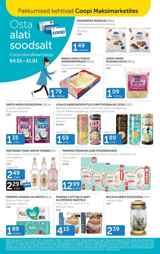 MAIASMOKK MANDLID 100 g
kookosega kaetud mandlid jogurtis,
mandlid šokolaaditrühvlis
Миндаль
1.89
LOHILO KARBONISEERITUD FUNKTSIONAALNE JOOK 0,33 l
Bali Beach, Boot Camp Lychee, Elder Flower Lemon kollageeniga,
Unicorn Dreams kollageeniga, Sun Kissed Cactus Lime
Газированный
функциональный
напиток
al 2.29
SANTA MARIA KOOKOSPIIM 250 ml
originaal, väherasvane
Кокосовое молоко
1.89
PAMPERS PREMIUM CARE PÜKSMÄHKMED
S3 6–11 kg 48 tk, S4 9–15 kg 38 tk, S5 12–17 kg 34 tk, S6 15 kg+ 31 tk
Подгузники-
трусы
16.99
FENTIMANS TONIC WATER TOONIK 0,5 l
Connoisseurs, Premium Indian,
Pink Grapefruit
Тоник
2.79
POMPEA COTTON PLANET
ALUSPÜKSID NAISTELE
nero S, M, L, XL; skin S, M, L, XL
Женские трусы
6.49
SANTA MARIA
MUNANUUDLID 200 g
Яичная лапша
1.49
PAMPERS NIISKED SALVRÄTID 80 tk
Sensitive, Fresh Clean
Влажные салфетки
2.29
BOLSIUS KÄBID ÕUEKÜÜNAL 72 h
Уличные свечи
3.29
MARIA VAHVLITORUD
KONDENSPIIMAGA 450 g
Вафельные трубочки
со сгущенным молоком
2.29
109
5.45/kg
149
14.90/kg
135
5.40/l 169
5.12/l 189
5.73/l
239
415
189
0.02/tk
+ pant 0.10
+ pant 0.10 + pant 0.10
1299
al0.27/tk
249
4.98/l
229
4.58/l
Pakkumised kehtivad 04.01.–31.01.2022 või kuni kaupa jätkub. Piltidel on illustreeriv tähendus. Toodete tavahinnad on Laagri Maksimarketi põhjal 20.12.2021 seisuga. Pakkumised kehtivad
Pakkumised kehtivad 04.01.–31.01.2022 või kuni kaupa jätkub. Piltidel on illustreeriv tähendus. Toodete tavahinnad on Laagri Maksimarketi põhjal 20.12.2021 seisuga. Pakkumised kehtivad
Säästukaardi või Coop Panga eraisiku kaardi registreerimisel. Ecoop.ee-s kehtivad Coop Panga kaardiga ainult Säästukaardi soodushinnad. Finantsteenuseid pakub Coop Pank AS ja Coop
Säästukaardi või Coop Panga eraisiku kaardi registreerimisel. Ecoop.ee-s kehtivad Coop Panga kaardiga ainult Säästukaardi soodushinnad. Finantsteenuseid pakub Coop Pank AS ja Coop
Finants AS. Enne lepingu sõlmimist tutvuge teenuse tingimustega, vajadusel pidage nõu spetsialistiga.
Finants AS. Enne lepingu sõlmimist tutvuge teenuse tingimustega, vajadusel pidage nõu spetsialistiga. Предложения действительны в период 04.01.–31.01.2022 г. или пока не закончится товар.
Предложения действительны в период 04.01.–31.01.2022 г. или пока не закончится товар.
Картинки носят иллюстративный характер. Обычные цены на товары представлены на основе цен в магазине Laagri Maksimarket по состоянию на 20.12.2021. Предложения действительны
Картинки носят иллюстративный характер. Обычные цены на товары представлены на основе цен в магазине Laagri Maksimarket по состоянию на 20.12.2021. Предложения действительны
при регистрации карточки Säästukaart или банковской карточки Соор. B э-магазине еcoop.ee при оплате банковской картой Соор действуют только льготыне цены с карточкой Säästukaart.
при регистрации карточки Säästukaart или банковской карточки Соор. B э-магазине еcoop.ee при оплате банковской картой Соор действуют только льготыне цены с карточкой Säästukaart.
Услугу предлагает Coop Pank иAS Coop Finants AS. Ознакомьтесь с условиями финансовой услуги или проконсультируйтесь с сотрудником банка.
Услугу предлагает Coop Pank иAS Coop Finants AS. Ознакомьтесь с условиями финансовой услуги или проконсультируйтесь с сотрудником банка.
Osta
alati
soodsalt
Coopi kliendikaartidega
04.01–31.01
Pakkumised kehtivad Coopi Maksimarketites
179
3.98/kg
 