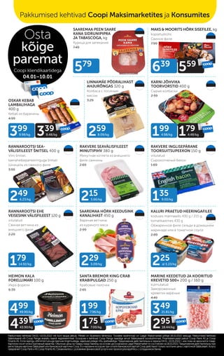 SAAREMAA PEEN SAARE
KANA SIDRUNIPIPRA
JA TABASCOGA, kg
Курица для запекания
7.49
MAKS & MOORITS HÕRK SISEFILEE, kg
küpsetuskotis
Свиное филе
7.99
LINNAMÄE PÕDRALIHAST
AHJURÕNGAS 320 g
Колбаса с лосиным
мясом
3.29
KARNI JÕHVIKA
TOORVORSTID 400 g
Сырые колбаски
2.59
RANNAROOTSI SEA-
VÄLISFILEEST ŠNITSEL 400 g
Viini šnitsel,
kaerahelbepaneeringuga šnitsel
Шницель из свиного филе
3.59
RAKVERE INGLISEPÄRANE
TOORSUITSUPEEKON 150 g
viilutatud
Сырокопченый бекон
1.69
HEIMON KALA
FORELLIMARI 100 g
Икра форели
6.39
RAKVERE SEAVÄLISFILEEST
MINUTIPIHV 380 g
Минутная котлета из внешнего
филе свинины
2.69
OSKAR KEBAB
LAMBALIHAGA
400 g
Кебаб из баранины
4.99
RANNAROOTSI EHE
VEISESINK VÄLISFILEEST 120 g
viilutatud
Свиная ветчина из
внешнего филе
2.29
SAAREMAA HÖRK KEEDUSINK
KANALIHAST 450 g
Вареная ветчина
из куриного мяса
2.99
KALURI PRAETUD HEERINGAFILEE
koduses marinaadis 430 g / 215 g,
tomatikastmes 430 g
Обжаренное филе сельди в домашнем
маринаде или в томатном соусе
2.89
SANTA BREMOR KING CRAB
KRABIPULGAD 250 g
Крабовые палочки
2.65
MARINE KEEDETUD JA KOORITUD
KREVETID 500+ 200 g / 160 g
külmutatud
Замороженные
креветки варёные
4.49
579
225
al 5.23/kg
259
8.09/kg
249
6.23/kg 135
9.00/kg
229
5.09/kg
179
14.92/kg
215
5.66/kg
499
49.90/kg
439
43.90/kg
199
7.96/kg
175
7.00/kg
399
9.98/kg 339
8.48/kg
349
21.81/kg
295
18.44/kg
639
559
199
4.98/kg 179
4.48/kg
Pakkumised kehtivad 04.01.–10.01.2022 või kuni kaupa jätkub. Piltidel on illustreeriv tähendus. Toodete tavahinnad on Laagri Maksimarketi põhjal 18.10.2021 seisuga. Pakkumised kehtivad
Pakkumised kehtivad 04.01.–10.01.2022 või kuni kaupa jätkub. Piltidel on illustreeriv tähendus. Toodete tavahinnad on Laagri Maksimarketi põhjal 18.10.2021 seisuga. Pakkumised kehtivad
Säästukaardi või Coop Panga eraisiku kaardi registreerimisel. Ecoop.ee-s kehtivad Coop Panga kaardiga ainult Säästukaardi soodushinnad. Finantsteenuseid pakub Coop Pank AS ja Coop
Säästukaardi või Coop Panga eraisiku kaardi registreerimisel. Ecoop.ee-s kehtivad Coop Panga kaardiga ainult Säästukaardi soodushinnad. Finantsteenuseid pakub Coop Pank AS ja Coop
Finants AS. Enne lepingu sõlmimist tutvuge teenuse tingimustega, vajadusel pidage nõu spetsialistiga.
Finants AS. Enne lepingu sõlmimist tutvuge teenuse tingimustega, vajadusel pidage nõu spetsialistiga. Предложения действительны в период 04.01.–10.01.2022 г. или пока не закончится товар.
Предложения действительны в период 04.01.–10.01.2022 г. или пока не закончится товар.
Картинкиносятиллюстративныйхарактер.ОбычныеценынатоварыпредставленынаосновеценвмагазинеLaagriMaksimarketпосостояниюна18.10.2021.Предложениядействительныпри
Картинкиносятиллюстративныйхарактер.ОбычныеценынатоварыпредставленынаосновеценвмагазинеLaagriMaksimarketпосостояниюна18.10.2021.Предложениядействительныпри
регистрации карточки Säästukaart или банковской карточки Соор. B э-магазине еcoop.ee при оплате банковской картой Соор действуют только льготыне цены с карточкой Säästukaart. Услугу
регистрации карточки Säästukaart или банковской карточки Соор. B э-магазине еcoop.ee при оплате банковской картой Соор действуют только льготыне цены с карточкой Säästukaart. Услугу
предлагает Coop Pank иAS Coop FinantsAS. Ознакомьтесь с условиями финансовой услуги или проконсультируйтесь с сотрудником банка.
предлагает Coop Pank иAS Coop FinantsAS. Ознакомьтесь с условиями финансовой услуги или проконсультируйтесь с сотрудником банка.
Osta
kõige
paremat
Coopi kliendikaartidega
04.01–10.01
Pakkumised kehtivad Coopi Maksimarketites ja Konsumites
 