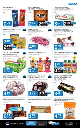 3.13/kg
125
NESTLE JÄÄTIS
Oreo 65 g, Daim 71 g
Мороженое
1.29
KIKAS JUUSTUPALLID 300 g
klassikalised, jalapeno
Сырные шарики
3.69
WYKE FARMS RED
LEICESTER JUUST 200 g
Сыр
3.19
CABRIFINI KITSEPIIMA
VALGEHALLITUSJUUST 180 g
Козий сыр с белой плесенью
3.99
COOP KOKAD
PUNANE LIHASALAT, kg
Cалат с мясом
5.19
GEFILUS LAKTOOSIVABA
JOGURTIJOOK 4*100 g
mango-passioni, metsamarja,
banaani-maasika
Йогуртовый напиток
1.59
POM´
BEL BIO SMUUTI 110 g
Yellow, Orange, Red
Смузи
1.39
AASA GLASUURKOHUKE
RÖSTITUD MANDLITEGA 45 g
šokolaadi, kirsi
Глазированый сырок
0.40
AURA SMUUTI KAERAGA 330 ml
astelpaju-porgandi-mango,
kookose-ananassi-banaani,
mango-banaani-peedi
Смузи
1.29
LÕUNA PAGARID ÕUNA-
POHLA KRINGEL 900 g
Крендель яблочно-брусничный
6.29
HIIUMAA KÖÖK JA PAGAR
VAHUKOORERULL 380 g
Рулет с кремом из взбитых сливок
3.89
ROSHEN BUBBLE ŠOKOLAAD 80 g
piima, valge, tume
Шоколад
1.05
GRANEX MAAPÄHKLIHALVAA 300 g
Халва
1.69
HENRY LAMBERTZ MOZART-
KUGELN PRALINEERULLID
KOMMIKARP 200 g
Коробка конфет
4.19
HÜVA RÖSTITUD JA SOOLATUD
INDIA PÄHKLID 400 g
Oрехи солёные
и обжаренные
5.99
099
al 13.94/kg
109
9.91/kg
400
289
9.63/kg
249
8.30/kg
319
17.72/kg 279
15.50/kg
255
12.75/kg 229
11.45/kg
LAKTOOSIVABA
030
6.67/kg
105
3.18/l
095
2.88/l
082
10.25/kg 469
11.73/kg
129
4.30/kg
459
5.10/kg 335
16.75/kg
309
8.13/kg 275
7.24/kg
Soodushind
Säästukaardiga või
Coop Panga kaardiga
Soodushind
Säästukaart Plussiga või
Coop Panga kaardiga
maksmisel
5
Osta kõige
paremat
Toodetud Eestis
 