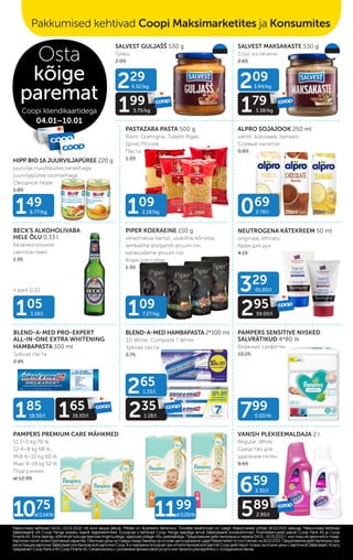 PASTAZARA PASTA 500 g
Risini, Gramigna, Tubetti Rigati,
Spirali Piccole
Паста
1.39
SALVEST GULJAŠŠ 530 g
Гуляш
2.99
SALVEST MAKSAKASTE 530 g
Соус из печени
2.65
HIPP BIO 1A JUURVILJAPÜREE 220 g
juurvilja-nuudlipüree kanalihaga,
juurviljapüree loomalihaga
Овощное пюре
1.89
ALPRO SOJAJOOK 250 ml
vanilli, šokolaadi, banaani
Cоевый напиток
0.89
BECK'S ALKOHOLIVABA
HELE ÕLU 0,33 l
Безалкогольное
cветлое пиво
1.35
PIPER KOERAEINE 150 g
veisemaksa-kartuli, ulukiliha-kõrvitsa,
lambaliha-porgandi-pruuni riisi,
kanasüdame-pruuni riisi
Kорм для собак
1.39
BLEND-A-MED PRO-EXPERT
ALL-IN-ONE EXTRA WHITENING
HAMBAPASTA 100 ml
Зубная паста
2.45
BLEND-A-MED HAMBAPASTA 2*100 ml
3D White, Complete 7 White
Зубная паста
3.75
NEUTROGENA KÄTEKREEM 50 ml
originaal, lõhnatu
Крем для рук
4.19
PAMPERS SENSITIVE NIISKED
SALVRÄTIKUD 4*80 tk
Влажные салфетки
10.25
PAMPERS PREMIUM CARE MÄHKMED
S1 2–5 kg 78 tk,
S2 4–8 kg 68 tk,
Midi 6–10 kg 60 tk,
Maxi 9–14 kg 52 tk
Подгузники
al 12.99
VANISH PLEKIEEMALDAJA 2 l
Regular, White
Средство для
удаления пятен
8.65
149
6.77/kg 069
2.76/l
105
3.18/l 109
7.27/kg
799
0.02/tk
185
18.50/l 165
16.50/l
265
1.33/l
235
1.18/l
659
3.30/l
589
2.95/l
329
65.80/l
295
59.00/l
229
4.32/kg
199
3.75/kg
209
3.94/kg
179
3.38/kg
1075
al 0.14/tk 1199
al 0.20/tk
+ pant 0.10
109
2.18/kg
Pakkumised kehtivad 04.01.–10.01.2022 või kuni kaupa jätkub. Piltidel on illustreeriv tähendus. Toodete tavahinnad on Laagri Maksimarketi põhjal 18.10.2021 seisuga. Pakkumised kehtivad
Pakkumised kehtivad 04.01.–10.01.2022 või kuni kaupa jätkub. Piltidel on illustreeriv tähendus. Toodete tavahinnad on Laagri Maksimarketi põhjal 18.10.2021 seisuga. Pakkumised kehtivad
Säästukaardi või Coop Panga eraisiku kaardi registreerimisel. Ecoop.ee-s kehtivad Coop Panga kaardiga ainult Säästukaardi soodushinnad. Finantsteenuseid pakub Coop Pank AS ja Coop
Säästukaardi või Coop Panga eraisiku kaardi registreerimisel. Ecoop.ee-s kehtivad Coop Panga kaardiga ainult Säästukaardi soodushinnad. Finantsteenuseid pakub Coop Pank AS ja Coop
Finants AS. Enne lepingu sõlmimist tutvuge teenuse tingimustega, vajadusel pidage nõu spetsialistiga.
Finants AS. Enne lepingu sõlmimist tutvuge teenuse tingimustega, vajadusel pidage nõu spetsialistiga. Предложения действительны в период 04.01.–10.01.2022 г. или пока не закончится товар.
Предложения действительны в период 04.01.–10.01.2022 г. или пока не закончится товар.
Картинкиносятиллюстративныйхарактер.ОбычныеценынатоварыпредставленынаосновеценвмагазинеLaagriMaksimarketпосостояниюна18.10.2021.Предложениядействительныпри
Картинкиносятиллюстративныйхарактер.ОбычныеценынатоварыпредставленынаосновеценвмагазинеLaagriMaksimarketпосостояниюна18.10.2021.Предложениядействительныпри
регистрации карточки Säästukaart или банковской карточки Соор. B э-магазине еcoop.ee при оплате банковской картой Соор действуют только льготыне цены с карточкой Säästukaart. Услугу
регистрации карточки Säästukaart или банковской карточки Соор. B э-магазине еcoop.ee при оплате банковской картой Соор действуют только льготыне цены с карточкой Säästukaart. Услугу
предлагает Coop Pank иAS Coop FinantsAS. Ознакомьтесь с условиями финансовой услуги или проконсультируйтесь с сотрудником банка.
предлагает Coop Pank иAS Coop FinantsAS. Ознакомьтесь с условиями финансовой услуги или проконсультируйтесь с сотрудником банка.
Osta
kõige
paremat
Coopi kliendikaartidega
04.01–10.01
Pakkumised kehtivad Coopi Maksimarketites ja Konsumites
 
