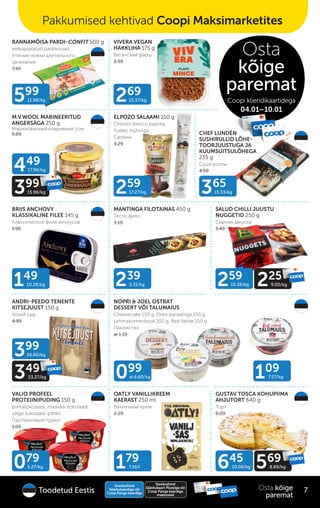 ELPOZO SALAAMI 150 g
Chorizo Ibérico paprika,
Fuetec trühvliga
Салями
3.29
RANNAMÕISA PARDI-CONFIT 500 g
eelküpsetatud pardikoivad
Утиные ножки длительного
запекания
7.49
VIVERA VEGAN
HAKKLIHA 175 g
Веганский фарш
3.39
CHEF LUNDÉN
SUSHIRULLID LÕHE-
TOORJUUSTUGA JA
KUUMSUITSULÕHEGA
235 g
Суши роллы
4.59
BRIIS ANCHOVY
KLASSIKALINE FILEE 145 g
Классическое филе анчоусов
1.95
MANTINGA FILOTAINAS 450 g
Тесто фило
3.19
ANDRI-PEEDO TENENTE
KITSEJUUST 150 g
Козий сыр
4.99
OATLY VANILLIKREEM
KAERAST 250 ml
Ванильный крем
2.29
VALIO PROFEEL
PROTEIINIPUDING 150 g
piimašokolaadi, maasika-šokolaadi,
valge šokolaadi-pähkli
Протеиновый пудинг
1.05
NOPRI & JOEL OSTRAT
DESSERT VÕI TALUMAIUS
Cheesecake 150 g, Oreo banaaniga 150 g,
Lehmakommikook 100 g, Red Velvet 150 g
Лакомство
al 1.19
GUSTAV TOSCA KOHUPIIMA
AHJUTORT 640 g
Торт
8.09
SALUD CHILLI JUUSTU
NUGGETID 250 g
Сырная закуска
3.49
M.V.WOOL MARINEERITUD
ANGERSÄGA 250 g
Маринованный клариевый сом
5.89
099
al 6.60/kg 109
7.27/kg
239
5.31/kg
179
7.16/l
079
5.27/kg 645
10.08/kg 569
8.89/kg
449
17.96/kg
399
15.96/kg
259
10.36/kg 225
9.00/kg
399
26.60/kg
349
23.27/kg
149
10.28/kg
599
11.98/kg
365
15.53/kg
269
15.37/kg
259
17.27/kg
Soodushind
Säästukaardiga või
Coop Panga kaardiga
Soodushind
Säästukaart Plussiga või
Coop Panga kaardiga
maksmisel
7
Osta kõige
paremat
Toodetud Eestis
Pakkumised kehtivad Coopi Maksimarketites
Osta
kõige
paremat
Coopi kliendikaartidega
04.01–10.01
 