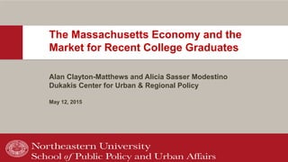 The Massachusetts Economy and the
Market for Recent College Graduates
Alan Clayton-Matthews and Alicia Sasser Modestino
Dukakis Center for Urban & Regional Policy
May 12, 2015
 