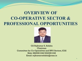 CA Rajkumar S. Adukia
Chairman
Committee for Co-Operatives and NPO Sectors, ICAI
Mob: 9820061049/9323061049
Email: rajkumarradukia@caaa.in
1
OVERVIEW OF
CO-OPERATIVE SECTOR &
PROFESSIONAL OPPORTUNITIES
 