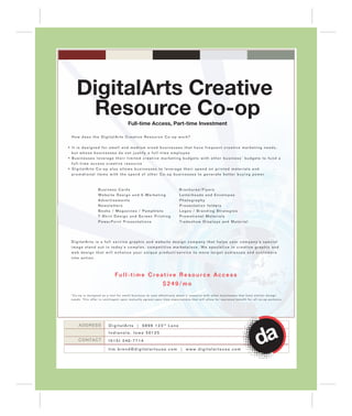 DigitalArts Creative
       Resource Co-op                       Full-time Access, Part-time Investment

  How does the DigitalArts Creative Resource Co-op work?


• It is designed for small and medium sized businesses that have frequent creative marketing needs,
  but whose businesses do not justify a full-time employee
• Businesses leverage their limited creative marketing budgets with other business’ budgets to fund a
  full-time access creative resource
• DigitalArts Co-op also allows businesses to leverage their spend on printed materials and                                                                -
  p r o m ot i o n a l i t e m s w i t h t h e s p e n d o f o t h e r C o - o p b u s i n e s s e s t o g e n e r a t e b e t t e r b u y i n g p o w e r



                      Business Cards                                             Brochures/Flyers
                      Website Design and E-Marketing                             Letterheads and Envelopes
                      Advertisements                                             Photography
                      Newsletters                                                Presentation folders
                                                                                                  s
                      Books / Magazines / Pamphlets                              Logos / Branding Strategies
                      T-Shirt Design and Screen Printing                         Promotional Materials
                      PowerPoint Presentations                                   Tradeshow Displays and Material




  DigitalArts is a full service graphic and website design company that helps your company's special
  image stand out in today's complex, competitive marketplace. We specialize in creative graphic and
  web design that will enhance your unique product/service to move target audiences and customers
  into action.



                                  Full-time Creative Resource Access
                                                                     $249/mo
  *Co-op is designed as a tool for small business to cost-effectively share a resource with other businesses that have similar deisgn
  needs. This offer is contingent upon mutually agreed upon time expectations that will allow for maximum benefit for all co-op partners.




       ADDRESS               D i g i t a l A r t s | 6 8 9 8 1 2 3 rd L a n e
                             Indianola, Iowa 50125
       CONTACT               (515) 240-7714

                             tim.brend@digitalartsusa.com | www.digitalartsusa.com
 