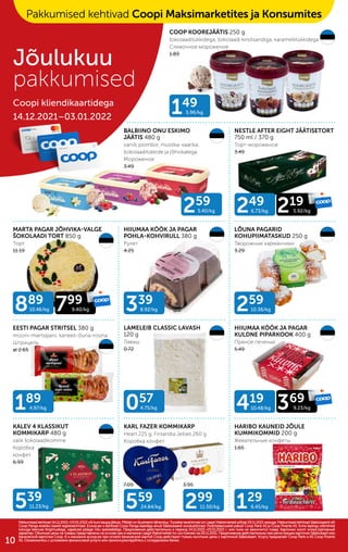 149
5.96/kg
339
8.92/kg
057
4.75/kg
259
5.40/kg
129
6.45/kg
539
11.23/kg
889
10.46/kg 799
9.40/kg
249
6.73/kg 219
5.92/kg
419
10.48/kg 369
9.23/kg
259
10.36/kg
189
4.97/kg
559
24.84/kg 299
11.50/kg
7.09 3.95
COOP KOOREJÄÄTIS 250 g
šokolaaditükkidega, šokolaadi kirsilisandiga, karamellitükkidega
Сливочное мороженое
1.89
BALBIINO ONU ESKIMO
JÄÄTIS 480 g
vanilli plombiir, mustika-vaarika,
šokolaaditükkide ja jõhvikatega
Мороженое
3.49
NESTLE AFTER EIGHT JÄÄTISETORT
750 ml / 370 g
Торт-мороженое
3.49
MARTA PAGAR JÕHVIKA-VALGE
ŠOKOLAADI TORT 850 g
Торт
11.19
HIIUMAA KÖÖK JA PAGAR
POHLA-KOHVIRULL 380 g
Pулет
4.25
LÕUNA PAGARID
KOHUPIIMATASKUD 250 g
Творожные карманчики
3.29
EESTI PAGAR STRITSEL 380 g
mooni-martsipani, kaneeli-õuna-rosina
Штрицель
al 2.65
LAMELEIB CLASSIC LAVASH
120 g
Лаваш
0.72
HIIUMAA KÖÖK JA PAGAR
KULDNE PIPARKOOK 400 g
Пряное печенье
5.49
KALEV 4 KLASSIKUT
KOMMIKARP 480 g
valik šokolaadikomme
Коробка
конфет
6.99
KARL FAZER KOMMIKARP
Heart 225 g, Finlandia Jellies 260 g
Коробка конфет
HARIBO KAUNEID JÕULE
KUMMIKOMMID 200 g
Жевательные конфеты
1.65
Pakkumised kehtivad 14.12.2021–03.01.2022 või kuni kaupa jätkub. Piltidel on illustreerivtähendus. Toodete tavahinnad on Laagri Maksimarketi põhjal 29.11.2021 seisuga. Pakkumised kehtivad Säästukaardi või
Pakkumised kehtivad 14.12.2021–03.01.2022 või kuni kaupa jätkub. Piltidel on illustreerivtähendus. Toodete tavahinnad on Laagri Maksimarketi põhjal 29.11.2021 seisuga. Pakkumised kehtivad Säästukaardi või
Coop Panga eraisiku kaardi registreerimisel. Ecoop.ee-s kehtivad Coop Panga kaardiga ainult Säästukaardi soodushinnad. Finantsteenuseid pakub Coop Pank AS ja Coop Finants AS. Enne lepingu sõlmimist
Coop Panga eraisiku kaardi registreerimisel. Ecoop.ee-s kehtivad Coop Panga kaardiga ainult Säästukaardi soodushinnad. Finantsteenuseid pakub Coop Pank AS ja Coop Finants AS. Enne lepingu sõlmimist
tutvuge teenuse tingimustega, vajadusel pidage nõu spetsialistiga. Предложения действительны в период 14.12.2021–03.01.2022 г. или пока не закончится товар. Картинки носят иллюстративный
tutvuge teenuse tingimustega, vajadusel pidage nõu spetsialistiga. Предложения действительны в период 14.12.2021–03.01.2022 г. или пока не закончится товар. Картинки носят иллюстративный
характер. Обычные цены на товары представлены на основе цен в магазине Laagri Maksimarket по состоянию на 29.11.2021. Предложения действительны при регистрации карточки Säästukaart или
характер. Обычные цены на товары представлены на основе цен в магазине Laagri Maksimarket по состоянию на 29.11.2021. Предложения действительны при регистрации карточки Säästukaart или
банковской карточки Соор. B э-магазине еcoop.ee при оплате банковской картой Соор действуют только льготыне цены с карточкой Säästukaart. Услугу предлагает Coop Pank и AS Coop Finants
банковской карточки Соор. B э-магазине еcoop.ee при оплате банковской картой Соор действуют только льготыне цены с карточкой Säästukaart. Услугу предлагает Coop Pank и AS Coop Finants
AS. Ознакомьтесь с условиями финансовой услуги или проконсультируйтесь с сотрудником банка.
AS. Ознакомьтесь с условиями финансовой услуги или проконсультируйтесь с сотрудником банка.
Jõulukuu
pakkumised
Coopi kliendikaartidega
14.12.2021–03.01.2022
Pakkumised kehtivad Coopi Maksimarketites ja Konsumites
10
 