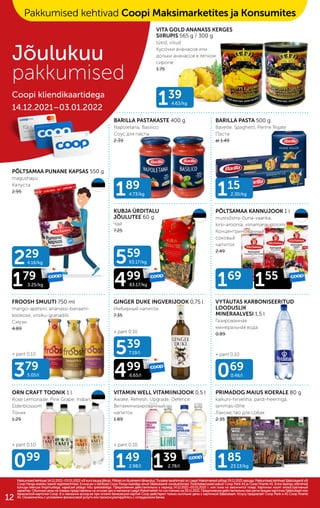 + pant 0.10
+ pant 0.10
+ pant 0.10
+ pant 0.10
+ pant 0.10
139
4.63/kg
189
4.73/kg
559
93.17/kg
499
83.17/kg
539
7.19/l
499
6.65/l
149
2.98/l 139
2.78/l
169
155
115
2.30/kg
379
5.05/l
099
069
0.46/l
185
23.13/kg
229
4.16/kg
179
3.25/kg
KUBJA ÜRDITALU
JÕULUTEE 60 g
Чай
7.25
PÕLTSAMAA KANNUJOOK 1 l
mustsõstra-õuna-vaarika,
kirsi-aroonia, viinamarja-ploomi
Концентринованный
соковый
напиток
2.49
FROOSH SMUUTI 750 ml
mango-apelsini, ananassi-banaani-
kookose, virsiku-granadilli
Смузи
4.89
GINGER DUKE INGVERIJOOK 0,75 l
Имбирный напиток
7.35
VYTAUTAS KARBONISEERITUD
LOODUSLIK
MINERAALVESI 1,5 l
Газированная
минеральная вода
0.89
ORN CRAFT TOONIK 1 l
Rose Lemonade, Pink Grape, Indian,
Elderblossom
Тоник
1.29
VITAMIN WELL VITAMIINIJOOK 0,5 l
Awake, Refresh, Upgrade, Defence
Витаминизированный
напиток
1.89
PRIMADOG MAIUS KOERALE 80 g
kalkuni-hirveliha, pardi-heeringa,
lammas-lõhe
Лакомство для собак
2.35
VITA GOLD ANANASS KERGES
SIIRUPIS 565 g / 300 g
tükid, viilud
Кусочки ананасов или
дольки ананасов в легком
сиропе
1.75
PÕLTSAMAA PUNANE KAPSAS 550 g
magushapu
Kапуста
2.95
BARILLA PASTAKASTE 400 g
Napoletana, Basilico
Соус для пасты
2.39
BARILLA PASTA 500 g
Bavette, Spaghetti, Penne Rigate
Паста
al 1.49
Pakkumised kehtivad 14.12.2021–03.01.2022 või kuni kaupa jätkub. Piltidel on illustreerivtähendus. Toodete tavahinnad on Laagri Maksimarketi põhjal 29.11.2021 seisuga. Pakkumised kehtivad Säästukaardi või
Pakkumised kehtivad 14.12.2021–03.01.2022 või kuni kaupa jätkub. Piltidel on illustreerivtähendus. Toodete tavahinnad on Laagri Maksimarketi põhjal 29.11.2021 seisuga. Pakkumised kehtivad Säästukaardi või
Coop Panga eraisiku kaardi registreerimisel. Ecoop.ee-s kehtivad Coop Panga kaardiga ainult Säästukaardi soodushinnad. Finantsteenuseid pakub Coop Pank AS ja Coop Finants AS. Enne lepingu sõlmimist
Coop Panga eraisiku kaardi registreerimisel. Ecoop.ee-s kehtivad Coop Panga kaardiga ainult Säästukaardi soodushinnad. Finantsteenuseid pakub Coop Pank AS ja Coop Finants AS. Enne lepingu sõlmimist
tutvuge teenuse tingimustega, vajadusel pidage nõu spetsialistiga. Предложения действительны в период 14.12.2021–03.01.2022 г. или пока не закончится товар. Картинки носят иллюстративный
tutvuge teenuse tingimustega, vajadusel pidage nõu spetsialistiga. Предложения действительны в период 14.12.2021–03.01.2022 г. или пока не закончится товар. Картинки носят иллюстративный
характер. Обычные цены на товары представлены на основе цен в магазине Laagri Maksimarket по состоянию на 29.11.2021. Предложения действительны при регистрации карточки Säästukaart или
характер. Обычные цены на товары представлены на основе цен в магазине Laagri Maksimarket по состоянию на 29.11.2021. Предложения действительны при регистрации карточки Säästukaart или
банковской карточки Соор. B э-магазине еcoop.ee при оплате банковской картой Соор действуют только льготыне цены с карточкой Säästukaart. Услугу предлагает Coop Pank и AS Coop Finants
банковской карточки Соор. B э-магазине еcoop.ee при оплате банковской картой Соор действуют только льготыне цены с карточкой Säästukaart. Услугу предлагает Coop Pank и AS Coop Finants
AS. Ознакомьтесь с условиями финансовой услуги или проконсультируйтесь с сотрудником банка.
AS. Ознакомьтесь с условиями финансовой услуги или проконсультируйтесь с сотрудником банка.
Jõulukuu
pakkumised
Coopi kliendikaartidega
14.12.2021–03.01.2022
Pakkumised kehtivad Coopi Maksimarketites ja Konsumites
12
 