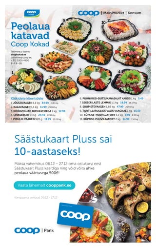 9 10 11
Peolaua
katavad
Coop Kokad
Kõikidele klientidele
1. JÕULUVAAGEN 1,1 kg 34.99 31.81/kg
2. KALAVAAGEN 1,1 kg 31.99 29.08/kg
3. KÖÖGIVILJAD DIPIKASTMEGA 1 kg 12.99
4. LIHASEKSER 1,1 kg 24.49 22.26/kg
5. PIDULIK VAAGEN 920 g 11.99 13.03/kg
Tellimine ja lisainfo
coopkokad.ee
(tellimine@coop.ee,
+372 5300 4900
E–P 8–16)
6. PUUNI RIISI-SUITSUKANASALAT KAUSIS 1 kg 5.49
7. SEKSER LASTE LEMMIK 1,1 kg 19.99 18.17/kg
8. SUUPISTEVAAGEN 1,85 kg 47.99 25.94/kg
9. TORTILLARULLIDE VALIK VAAGNAL 1 kg 15.59
10. KÜPSISE-PUUVILJATORT 1,2 kg 9.99 8.33/kg
11. KÜPSISE-PUUVILJATORT 2 kg 14.99 7.50/kg
2
4
5
6
7
8
Konsum
Maksimarket
1
3
 