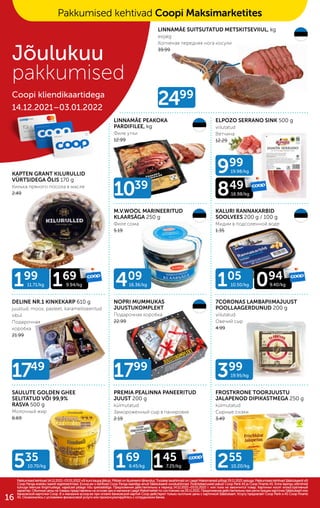 535
10.70/kg 255
10.20/kg
2499
1039
1749
1799
399
19.95/kg
199
11.71/kg 169
9.94/kg 105
10.50/kg
999
19.98/kg
409
16.36/kg 094
9.40/kg
849
16.98/kg
169
8.45/kg 145
7.25/kg
LINNAMÄE SUITSUTATUD METSKITSEVIIUL, kg
esijalg
Копченая передняя нога косули
39.99
LINNAMÄE PEAKOKA
PARDIFILEE, kg
Филе утки
12.99
ELPOZO SERRANO SINK 500 g
viilutatud
Bетчина
12.29
KAPTEN GRANT KILURULLID
VÜRTSIDEGA ÕLIS 170 g
Kилька пряного посола в масле
2.49
M.V.WOOL MARINEERITUD
KLAARSÄGA 250 g
Филе cомa
5.19
KALURI RANNAKARBID
SOOLVEES 200 g / 100 g
Мидии в подсоленной воде
1.35
DELINE NR.1 KINKEKARP 610 g
juustud, moos, pasteet, karamelliseeritud
sibul
Подарочная
коробка
21.99
NOPRI MUMMUKAS
JUUSTUKOMPLEKT
Подарочная коробка
22.99
7CORONAS LAMBAPIIMAJUUST
POOLLAAGERDUNUD 200 g
viilutatud
Овечий сыр
4.99
SAULUTE GOLDEN GHEE
SELITATUD VÕI 99,9%
RASVA 500 g
Молочный жир
6.69
PREMIA PEALINNA PANEERITUD
JUUST 200 g
külmutatud
Замороженный сыр в панировке
2.19
FROSTKRONE TOORJUUSTU
JALAPENOD DIPIKASTMEGA 250 g
külmutatud
Cырные снэки
3.49
Pakkumised kehtivad 14.12.2021–03.01.2022 või kuni kaupa jätkub. Piltidel on illustreerivtähendus. Toodete tavahinnad on Laagri Maksimarketi põhjal 29.11.2021 seisuga. Pakkumised kehtivad Säästukaardi või
Pakkumised kehtivad 14.12.2021–03.01.2022 või kuni kaupa jätkub. Piltidel on illustreerivtähendus. Toodete tavahinnad on Laagri Maksimarketi põhjal 29.11.2021 seisuga. Pakkumised kehtivad Säästukaardi või
Coop Panga eraisiku kaardi registreerimisel. Ecoop.ee-s kehtivad Coop Panga kaardiga ainult Säästukaardi soodushinnad. Finantsteenuseid pakub Coop Pank AS ja Coop Finants AS. Enne lepingu sõlmimist
Coop Panga eraisiku kaardi registreerimisel. Ecoop.ee-s kehtivad Coop Panga kaardiga ainult Säästukaardi soodushinnad. Finantsteenuseid pakub Coop Pank AS ja Coop Finants AS. Enne lepingu sõlmimist
tutvuge teenuse tingimustega, vajadusel pidage nõu spetsialistiga. Предложения действительны в период 14.12.2021–03.01.2022 г. или пока не закончится товар. Картинки носят иллюстративный
tutvuge teenuse tingimustega, vajadusel pidage nõu spetsialistiga. Предложения действительны в период 14.12.2021–03.01.2022 г. или пока не закончится товар. Картинки носят иллюстративный
характер. Обычные цены на товары представлены на основе цен в магазине Laagri Maksimarket по состоянию на 29.11.2021. Предложения действительны при регистрации карточки Säästukaart или
характер. Обычные цены на товары представлены на основе цен в магазине Laagri Maksimarket по состоянию на 29.11.2021. Предложения действительны при регистрации карточки Säästukaart или
банковской карточки Соор. B э-магазине еcoop.ee при оплате банковской картой Соор действуют только льготыне цены с карточкой Säästukaart. Услугу предлагает Coop Pank и AS Coop Finants
банковской карточки Соор. B э-магазине еcoop.ee при оплате банковской картой Соор действуют только льготыне цены с карточкой Säästukaart. Услугу предлагает Coop Pank и AS Coop Finants
AS. Ознакомьтесь с условиями финансовой услуги или проконсультируйтесь с сотрудником банка.
AS. Ознакомьтесь с условиями финансовой услуги или проконсультируйтесь с сотрудником банка.
Jõulukuu
pakkumised
Coopi kliendikaartidega
14.12.2021–03.01.2022
Pakkumised kehtivad Coopi Maksimarketites
16
 