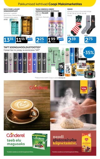 225
8.33/l 199
7.37/l 239
275
1335
1155
RICH PURE LUXURY
KINKEKOMPLEKT
šampoon + palsam
Volumising, Intense Moisture
Подарочный набор
23.50
3.39 4.29
TAFT SOENGUHOOLDUSTOOTED*
Средства по уходу за волосами Taft*
-35%
TAIGA SIBERICA SIBERI
KADAKAKAMARJA ŠAMPOON
270 ml, PALSAM
270 ml
Шампунь, бальзам
2.99
SOKID
põdrad ja triibud, jõulumees kotiga
37-40, 39-42, 41-44, 43-46
Носки
Pakkumised kehtivad Coopi Maksimarketites
*Pakkumine ei kehti Coopi e-poes ecoop.ee
 