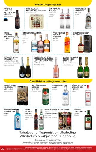 TUME ÕLU SAKU
PÜHADEPORTER
6,9% 4 x 0,5 l
Темное пиво
TUME ÕLU
A. LE COQ
JÕULUPORTER
6,5% 0,5 l
Темное пиво
LIKÖÖR
JÄGERMEISTER
35% 0,35 l
Ликер
HELE ÕLU KARL
FRIEDRICH 5% 6 x 0,568 l
Светлое пиво
VIIN MERNAYA
40% 0,5 l
Na Moloke,
Tradicija
Водка
VIIN RUSSIAN
STANDARD
40% 1 l
Водка
DŽINN
GORDONS
LONDON DRY
37,5% 0,7 l
Джин
VISKI JOHNNIE
WALKER
RED LABEL
40% 0,5 l
Виски
DŽINN SAAREMAA 37,5%
0,5 l
originaal,
rabarber,
Ore
Джин
KONJAK HENNESSY
VS 40% 0,5 l
Коньяк
ITAALIA VAHUVEIN
CINZANO 0,75 l
Dry Edition Secco 11%,
Sweet Edition Dolce 9,5%
Игристое вино
ITAALIA KPN VAHUVEIN
PROSECCO MONTRESOR
CONTESSA GIULIA ROSE
11% 0,75 l
Игристое вино
UNGARI VAHUVEIN
TÖRLEY DOUX
10,5% 0,75 l
Charmant, Muscateller
Игристое вино
HELE ÕLU PILSNER
URQUELL
4,4% 0,5 l
Светлое пиво
VIIN ABSOLUT
40% 0,5 l
Водка
DŽINN BEEFEATER
LONDON DRY
40% 0,7 l
Джин
DŽINN BOMBAY
SAPPHIRE DRY
40% 0,7 l
Джин
RUMM
BACARDI
CARTA 0,7 l
Negra 40%,
Blanca 37,5%
Ром
PIIRITUSJOOK BACARDI SPICED
35% 0,7 l
+ COCA-COLA 1 l
duo-pakk
cпиртной напиток
Tähelepanu! Tegemist on alkoholiga.
Alkohol võib kahjustada Teie tervist.
Внимание! Это алкоголь.
Алкоголь может нанести вред вашему здоровью.
Coopi Maksimarketites ja Konsumites
Pakkumised kehtivad kõikidele klientidele 14.12.2021–03.01.2022 või kuni kaupa jätkub. Piltidel on illustreeriv tähendus.
Pakkumised kehtivad kõikidele klientidele 14.12.2021–03.01.2022 või kuni kaupa jätkub. Piltidel on illustreeriv tähendus.
Предложения действительны для вcех клиентов c 14.12.2021–03.01.2022 г. или при наличии товара. Картинки имеют иллюстративное значение.
Предложения действительны для вcех клиентов c 14.12.2021–03.01.2022 г. или при наличии товара. Картинки имеют иллюстративное значение.
Kõikides Coopi kauplustes
20
 