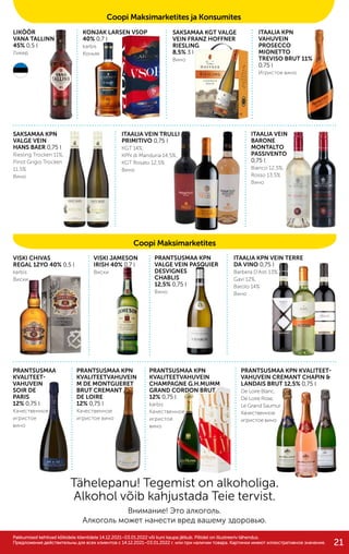 VISKI CHIVAS
REGAL 12YO 40% 0,5 l
karbis
Виски
LIKÖÖR
VANA TALLINN
45% 0,5 l
Ликер
KONJAK LARSEN VSOP
40% 0,7 l
karbis
Коньяк
SAKSAMAA KGT VALGE
VEIN FRANZ HOFFNER
RIESLING
8,5% 3 l
Вино
SAKSAMAA KPN
VALGE VEIN
HANS BAER 0,75 l
Riesling Trocken 11%,
Pinot Grigio Trocken
11,5%
Вино
ITAALIA VEIN TRULLI
PRIMITIVO 0,75 l
KGT 14%,
KPN di Manduria 14,5%,
KGT Rosato 12,5%
Вино
ITAALIA VEIN
BARONE
MONTALTO
PASSIVENTO
0,75 l
Bianco 12,5%,
Rosso 13,5%
Вино
ITAALIA KPN
VAHUVEIN
PROSECCO
MIONETTO
TREVISO BRUT 11%
0,75 l
Игристое вино
VISKI JAMESON
IRISH 40% 0,7 l
Виски
PRANTSUSMAA KPN
KVALITEETVAHUVEIN
CHAMPAGNE G.H.MUMM
GRAND CORDON BRUT
12% 0,75 l
karbis
Качественное
игристое
вино
PRANTSUSMAA
KVALITEET-
VAHUVEIN
SOIR DE
PARIS
12% 0,75 l
Качественное
игристое
вино
PRANTSUSMAA KPN
KVALITEETVAHUVEIN
M DE MONTGUERET
BRUT CREMANT
DE LOIRE
12% 0,75 l
Качественное
игристое вино
PRANTSUSMAA KPN
VALGE VEIN PASQUIER
DESVIGNES
CHABLIS
12,5% 0,75 l
Вино
ITAALIA KPN VEIN TERRE
DA VINO 0,75 l
Barbera D’Asti 13%,
Gavi 12%,
Barolo 14%
Вино
PRANTSUSMAA KPN KVALITEET-
VAHUVEIN CREMANT CHAPIN &
LANDAIS BRUT 12,5% 0,75 l
De Loire Blanc,
De Loire Rose,
Le Grand Saumur
Качественное
игристое вино
Tähelepanu! Tegemist on alkoholiga.
Alkohol võib kahjustada Teie tervist.
Внимание! Это алкоголь.
Алкоголь может нанести вред вашему здоровью.
Coopi Maksimarketites
Pakkumised kehtivad kõikidele klientidele 14.12.2021–03.01.2022 või kuni kaupa jätkub. Piltidel on illustreeriv tähendus.
Pakkumised kehtivad kõikidele klientidele 14.12.2021–03.01.2022 või kuni kaupa jätkub. Piltidel on illustreeriv tähendus.
Предложения действительны для вcех клиентов c 14.12.2021–03.01.2022 г. или при наличии товара. Картинки имеют иллюстративное значение.
Предложения действительны для вcех клиентов c 14.12.2021–03.01.2022 г. или при наличии товара. Картинки имеют иллюстративное значение.
Coopi Maksimarketites ja Konsumites
21
 