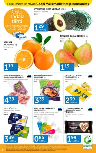 085
9.44/kg
239
4.78/kg
339
6.78/kg
339
439
199
3.98/kg
129
2.58/kg
119
119
RAKVERE MAITSESTATUD
SEAKAELAKARBONAAD, kg
Приправленный шейный карбонад
6.49
AVOKAADO HASS VÕRGUS 500 g
Авокадо в сетке
1.89
PIRN RED EARLY DESIREE, kg
Груши
1.89
APELSIN
NAVELINA, kg
Апельсины
1.59
RANNAMÕISA MUSTIKA
AHJUKANA, kg
Курица для запекания
4.49
VALIO ATLEET KULDNE
VIILUJUUST 500 g
Нарезанный сыр
4.49
VALIO VÕI 500 g
normaalsoolane, soolata
Масло
al 4.79
EESTI PAGAR PREMIUM
PIPARKOOGITAIGEN
VÕIGA 500 g
Тесто для пряного печенья
2.95
EESTI PAGAR PIPARKOOGI-
GLASUUR 90 g
sinine, roheline, kollane, roosa, valge
Глазурь для пряного печенья
1.15
Pakkumised kehtivad Coopi Maksimarketites ja Konsumites
Osta
nädala
tähti
Coopi kliendikaartidega
14.12–20.12
Pakkumised kehtivad 14.12.–20.12.2021 või kuni kaupa jätkub. Piltidel on illustreeriv tähendus. Toodete tavahinnad on Laagri Maksimarketi
põhjal 29.11.2021 seisuga. Pakkumised kehtivad Säästukaardi või Coop Panga eraisiku kaardi registreerimisel.
Предложения действительны в период 14.12.–20.12.2021 г. или пока не закончится товар. Картинки носят иллюстративный
характер. Обычные цены на товары представлены на основе цен в магазине Laagri Maksimarket по состоянию на 29.11.2021.
Предложения действительны при регистрации карточки Säästukaart или банковской карточки Соор.
ID 617c
17 g CO2
24
 