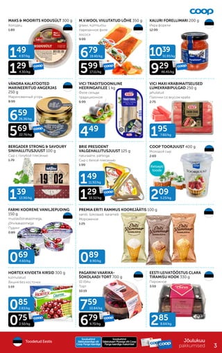 069
4.60/kg
209
5.23/kg
139
13.90/kg
195
7.80/kg
449
089
8.90/kg
085
2.83/kg
149
4.97/kg
129
4.30/kg
149
11.92/kg
129
10.32/kg
075
2.50/kg
759
10.84/kg
679
9.70/kg
659
26.36/kg
569
22.76/kg
679
19.40/kg
599
17.11/kg
1039
51.95/kg
46.45/kg
929
285
8.64/kg
MAKS & MOORITS KODUSÜLT 300 g
Холодец
1.89
M.V.WOOL VIILUTATUD LÕHE 350 g
graavi, külmsuitsu
Hарезанное филе
лосося
9.99
KALURI FORELLIMARI 200 g
Икра форели
12.99
VÄNDRA KALATOOTED
MARINEERITUD ANGERJAS
250 g
Маринованный угорь
8.99
VICI TRADITSIOONILINE
HEERINGAFILEE 1 kg
Филе сельди
традиционное
6.99
VICI MAXI KRABIMAITSELISED
LUMEKRABIPULGAD 250 g
jahutatud
Палочки со вкусом краба
2.75
BERGADER STRONG & SAVOURY
SINIHALLITUSJUUST 100 g
Сыр с голубой плесенью
1.79
BRIE PRESIDENT
VALGEHALLITUSJUUST 125 g
naturaalne, pähkliga
Сыр с белой плесенью
1.99
COOP TOORJUUST 400 g
Молодой сыр
2.69
FARMI KOORENE VANILJEPUDING
150 g
mustasõstrakastmega,
jõhvikakastmega
Пудинг
0.89
HORTEX KIVIDETA KIRSID 300 g
külmutatud
Вишня без косточки
1.19
PREMIA ERITI RAMMUS KOOREJÄÄTIS 100 g
vanilli, šokolaadi, karamelli
Мороженое
1.25
PAGARINI VAARIKA-
ŠOKOLAADI TORT 700 g
10 lõiku
Tорт
10.19
EESTI LEIVATÖÖSTUS CLARA
TIRAMISU KOOK 330 g
Пирожное
3.59
Jõulukuu
pakkumised
Soodushind
Soodushind
Säästukaart Plussiga või Coop
Säästukaart Plussiga või Coop
Panga kaardiga maksmisel
Panga kaardiga maksmisel
Soodushind
Soodushind
Säästukaardiga või
Säästukaardiga või
Coop Panga kaardiga
Coop Panga kaardiga
Toodetud Eestis
Multi-
pakk
Retsepti
toode
3
 