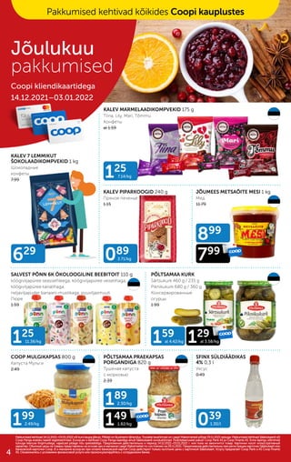 039
1.30/l
125
11.36/kg
089
3.71/kg
629
125
7.14/kg
189
2.30/kg
149
1.82/kg
159
al 4.42/kg 129
al 3.58/kg
899
799
199
2.49/kg
KALEV 7 LEMMIKUT
ŠOKOLAADIKOMPVEKID 1 kg
Шоколадные
конфеты
7.99
KALEV PIPARKOOGID 240 g
Пряное печенье
1.15
KALEV MARMELAADIKOMPVEKID 175 g
Tiina, Lily, Mari, Tõmmu
Конфеты
al 1.59
JÕUMEES METSAÕITE MESI 1 kg
Мед
11.79
SALVEST PÕNN 6K ÖKOLOOGILINE BEEBITOIT 110 g
köögiviljapüree seasisefileega, köögiviljapüree veiselihaga,
köögiviljapüree kanalihaga,
neljaviljapuder banaani-mustikaga, puuviljasmuuti
Пюре
1.59
PÕLTSAMAA KURK
Särtsukurk 460 g / 235 g
Piknikukurk 680 g / 360 g
Консервированные
огурцы
1.99
COOP MULGIKAPSAS 800 g
Капуста Мульги
2.49
PÕLTSAMAA PRAEKAPSAS
PORGANDIGA 820 g
Тушеная капуста
с морковью
2.39
SFINX SÜLDIÄÄDIKAS
4% 0,3 l
Уксус
0.49
Pakkumised kehtivad 14.12.2021–03.01.2022 või kuni kaupa jätkub. Piltidel on illustreerivtähendus. Toodete tavahinnad on Laagri Maksimarketi põhjal 29.11.2021 seisuga. Pakkumised kehtivad Säästukaardi või
Pakkumised kehtivad 14.12.2021–03.01.2022 või kuni kaupa jätkub. Piltidel on illustreerivtähendus. Toodete tavahinnad on Laagri Maksimarketi põhjal 29.11.2021 seisuga. Pakkumised kehtivad Säästukaardi või
Coop Panga eraisiku kaardi registreerimisel. Ecoop.ee-s kehtivad Coop Panga kaardiga ainult Säästukaardi soodushinnad. Finantsteenuseid pakub Coop Pank AS ja Coop Finants AS. Enne lepingu sõlmimist
Coop Panga eraisiku kaardi registreerimisel. Ecoop.ee-s kehtivad Coop Panga kaardiga ainult Säästukaardi soodushinnad. Finantsteenuseid pakub Coop Pank AS ja Coop Finants AS. Enne lepingu sõlmimist
tutvuge teenuse tingimustega, vajadusel pidage nõu spetsialistiga. Предложения действительны в период 14.12.2021–03.01.2022 г. или пока не закончится товар. Картинки носят иллюстративный
tutvuge teenuse tingimustega, vajadusel pidage nõu spetsialistiga. Предложения действительны в период 14.12.2021–03.01.2022 г. или пока не закончится товар. Картинки носят иллюстративный
характер. Обычные цены на товары представлены на основе цен в магазине Laagri Maksimarket по состоянию на 29.11.2021. Предложения действительны при регистрации карточки Säästukaart или
характер. Обычные цены на товары представлены на основе цен в магазине Laagri Maksimarket по состоянию на 29.11.2021. Предложения действительны при регистрации карточки Säästukaart или
банковской карточки Соор. B э-магазине еcoop.ee при оплате банковской картой Соор действуют только льготыне цены с карточкой Säästukaart. Услугу предлагает Coop Pank и AS Coop Finants
банковской карточки Соор. B э-магазине еcoop.ee при оплате банковской картой Соор действуют только льготыне цены с карточкой Säästukaart. Услугу предлагает Coop Pank и AS Coop Finants
AS. Ознакомьтесь с условиями финансовой услуги или проконсультируйтесь с сотрудником банка.
AS. Ознакомьтесь с условиями финансовой услуги или проконсультируйтесь с сотрудником банка.
Jõulukuu
pakkumised
Coopi kliendikaartidega
14.12.2021–03.01.2022
Jõulukuu
pakkumised
Coopi kliendikaartidega
14.12.2021–03.01.2022
Pakkumised kehtivad kõikides Coopi kauplustes
4
 